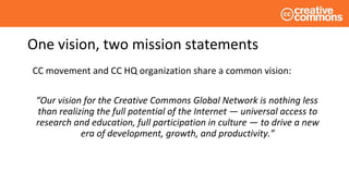 One vision, two mission statements
CC movement and CC HQ organization share a common vision:
“Our vision for the Creative Commons Global Network is nothing less
than realizing the full potential of the Internet — universal access to
research and education, full participation in culture — to drive a new
era of development, growth, and productivity.”
 