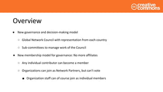 Overview
● New governance and decision-making model
○ Global Network Council with representation from each country
○ Sub-committees to manage work of the Council
● New membership model for governance: No more affiliates
○ Any individual contributor can become a member
○ Organizations can join as Network Partners, but can’t vote
■ Organization staff can of course join as individual members
 