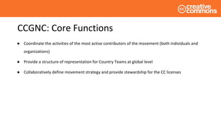 CCGNC: Core Functions
● Coordinate the activities of the most active contributors of the movement (both individuals and
organizations)
● Provide a structure of representation for Country Teams at global level
● Collaboratively define movement strategy and provide stewardship for the CC licenses
 