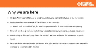 Why we are here
● CC 15th Anniversary: Moment to celebrate, reflect, and plan for the future of the movement
● Evaluation of current network: 100+ affiliates in 80+ countries
○ Mostly built upon old MOUs, focused on agreements for license translation and porting
● Network needs to grown and include new voices to meet our vision and goals as a movement
● Opportunity to think seriously about the network we have and what the movement urgently
needs
● Proposal: Build on our common values and principles; evolve the network to ensure we have what
we need to accomplish CC’s mission
 
