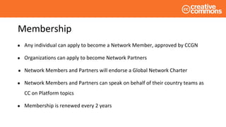 Membership
● Any individual can apply to become a Network Member, approved by CCGN
● Organizations can apply to become Network Partners
● Network Members and Partners will endorse a Global Network Charter
● Network Members and Partners can speak on behalf of their country teams as
CC on Platform topics
● Membership is renewed every 2 years
 