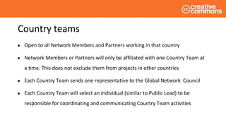 Country teams
● Open to all Network Members and Partners working in that country
● Network Members or Partners will only be affiliated with one Country Team at
a time. This does not exclude them from projects in other countries
● Each Country Team sends one representative to the Global Network Council
● Each Country Team will select an individual (similar to Public Lead) to be
responsible for coordinating and communicating Country Team activities
 