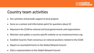 Country team activities
● Run activities and provide support to local projects
● Serve as a contact and information point for questions about CC
● Represent the CCGN to national and local governments and organisations
● Maintain and update a country-specific website on xx.creativecommons.org
● Establish Country Team consensus on national positions related to the CCGN
● Report on accomplishments to the Global Network Council
● Elect a representative to the Global Network Council
 