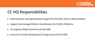 CC HQ Responsibilities
● Administrative and organisational support for the GNC and its subcommittees
● Support and manage Platform Coordinators for CCGN’s Platforms
● Co-organize Global Summits with the GNC
● Consult on further development of legal tools with the GNC
 