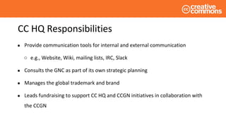 CC HQ Responsibilities
● Provide communication tools for internal and external communication
○ e.g., Website, Wiki, mailing lists, IRC, Slack
● Consults the GNC as part of its own strategic planning
● Manages the global trademark and brand
● Leads fundraising to support CC HQ and CCGN initiatives in collaboration with
the CCGN
 