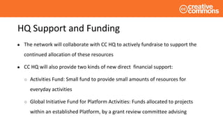 HQ Support and Funding
● The network will collaborate with CC HQ to actively fundraise to support the
continued allocation of these resources
● CC HQ will also provide two kinds of new direct financial support:
○ Activities Fund: Small fund to provide small amounts of resources for
everyday activities
○ Global Initiative Fund for Platform Activities: Funds allocated to projects
within an established Platform, by a grant review committee advising
 