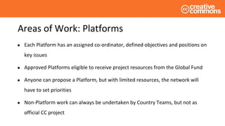 Areas of Work: Platforms
● Each Platform has an assigned co-ordinator, defined objectives and positions on
key issues
● Approved Platforms eligible to receive project resources from the Global Fund
● Anyone can propose a Platform, but with limited resources, the network will
have to set priorities
● Non-Platform work can always be undertaken by Country Teams, but not as
official CC project
 