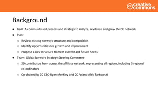 Background
● Goal: A community-led process and strategy to analyze, revitalize and grow the CC network
● Plan:
○ Review existing network structure and composition
○ Identify opportunities for growth and improvement
○ Propose a new structure to meet current and future needs
● Team: Global Network Strategy Steering Committee
○ 20 contributors from across the affiliate network, representing all regions, including 3 regional
co-ordinators
○ Co-chaired by CC CEO Ryan Merkley and CC Poland Alek Tarkowski
 