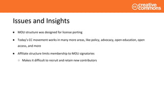 Issues and Insights
● MOU structure was designed for license porting
● Today’s CC movement works in many more areas, like policy, advocacy, open education, open
access, and more
● Affiliate structure limits membership to MOU signatories
○ Makes it difficult to recruit and retain new contributors
 