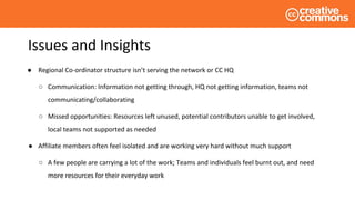 Issues and Insights
● Regional Co-ordinator structure isn’t serving the network or CC HQ
○ Communication: Information not getting through, HQ not getting information, teams not
communicating/collaborating
○ Missed opportunities: Resources left unused, potential contributors unable to get involved,
local teams not supported as needed
● Affiliate members often feel isolated and are working very hard without much support
○ A few people are carrying a lot of the work; Teams and individuals feel burnt out, and need
more resources for their everyday work
 