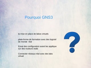 Pourquoi GNS3 
la mise en place de labos virtuels 
plate-forme de formation avec des logiciel 
de monde réal 
Essai des configuration avant les applique 
sur des routeurs reals 
Connecter réseaux réal avec des labs 
virtual 
 
