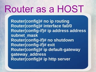 Router as a HOST 
Router(config)# no ip routing 
Router(config)# interface fa0/0 
Router(config-if)# ip address address 
subnet_mask 
Router(config-if)# no shutdown 
Router(config-if)# exit 
Router(config)# ip default-gateway 
gateway_address 
Router(config)# ip http server 
 