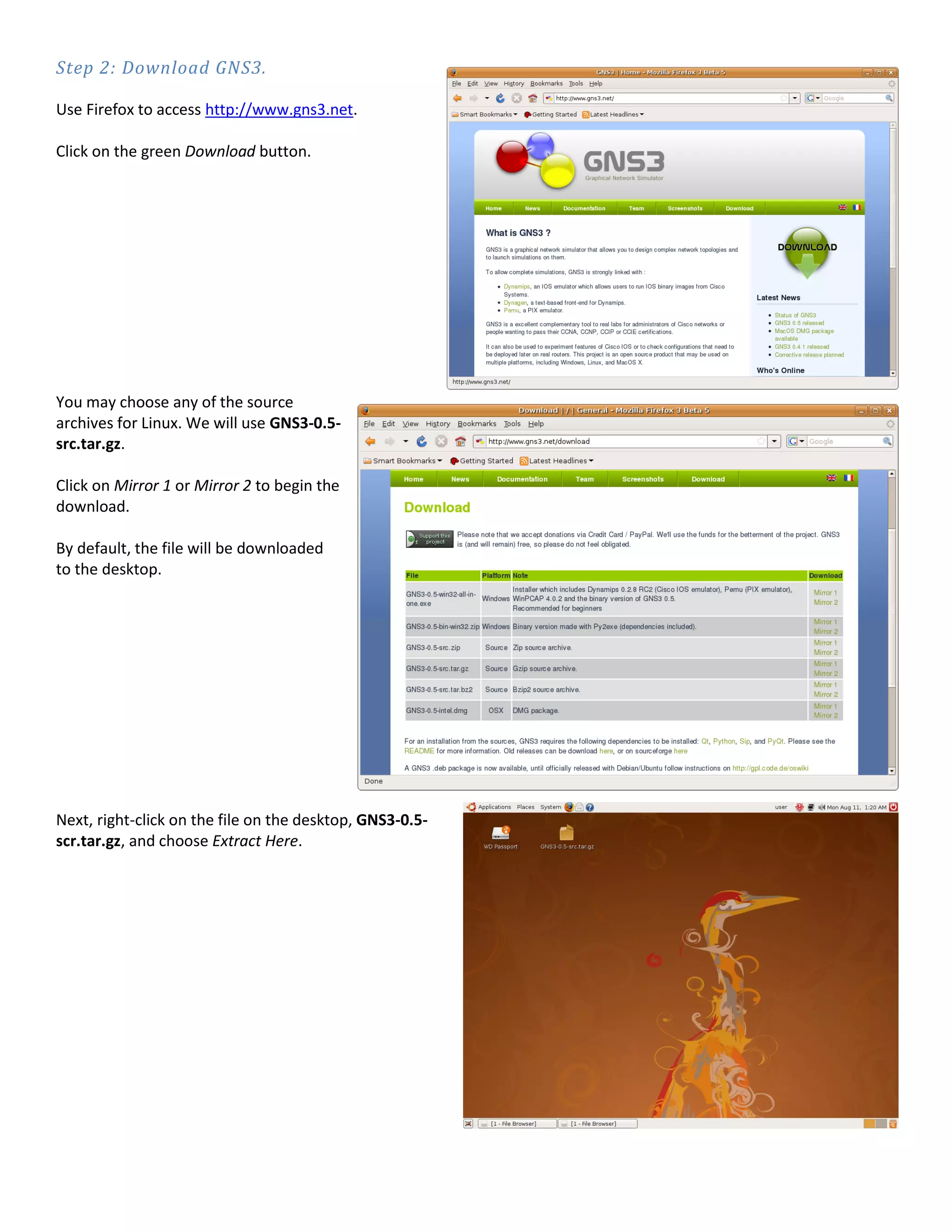 Step 2: Download GNS3.
Use Firefox to access http://www.gns3.net.
Click on the green Download button.
You may choose any of the source
archives for Linux. We will use GNS3-0.5-
src.tar.gz.
Click on Mirror 1 or Mirror 2 to begin the
download.
By default, the file will be downloaded
to the desktop.
Next, right-click on the file on the desktop, GNS3-0.5-
scr.tar.gz, and choose Extract Here.
 