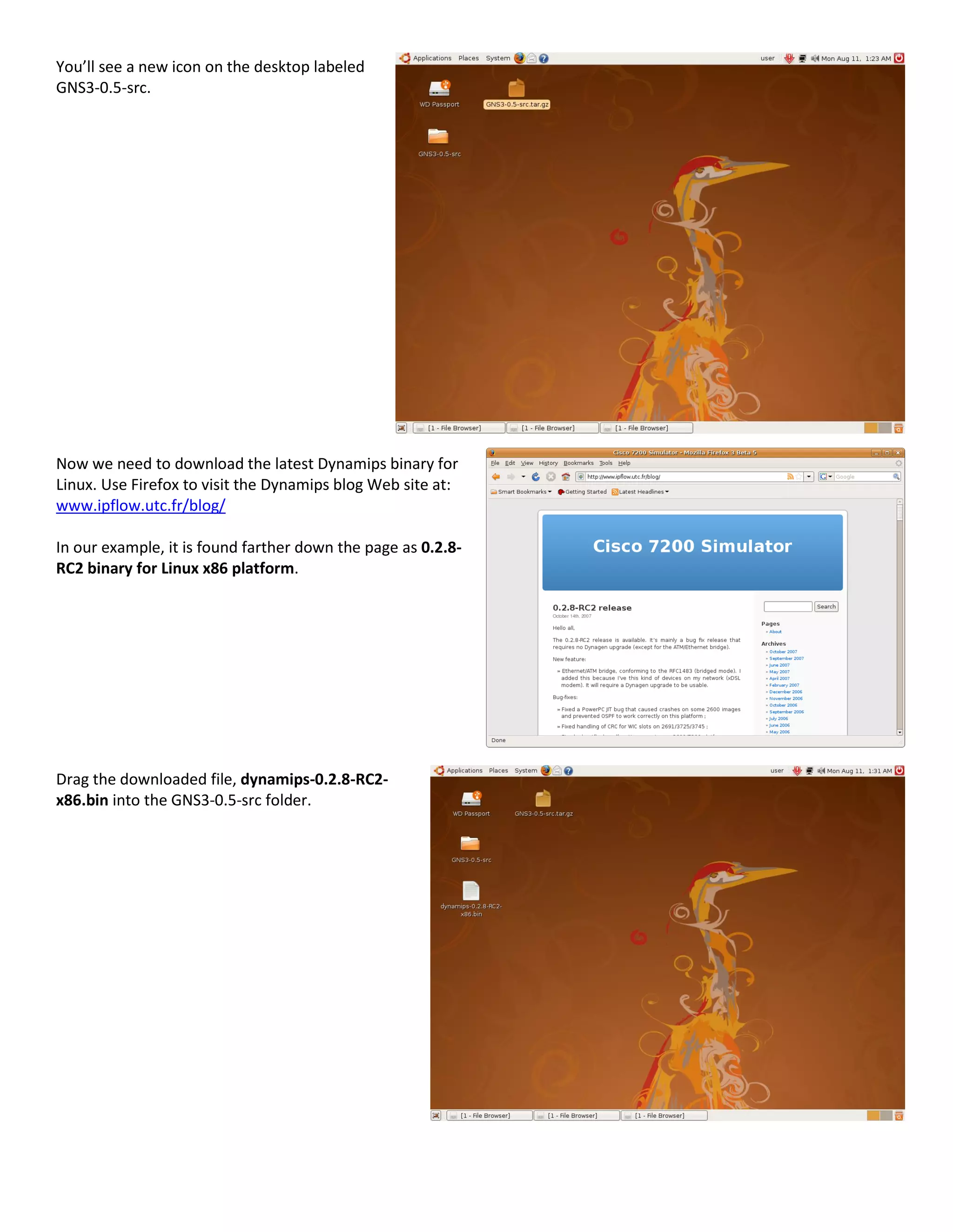 You’ll see a new icon on the desktop labeled
GNS3-0.5-src.
Now we need to download the latest Dynamips binary for
Linux. Use Firefox to visit the Dynamips blog Web site at:
www.ipflow.utc.fr/blog/
In our example, it is found farther down the page as 0.2.8-
RC2 binary for Linux x86 platform.
Drag the downloaded file, dynamips-0.2.8-RC2-
x86.bin into the GNS3-0.5-src folder.
 