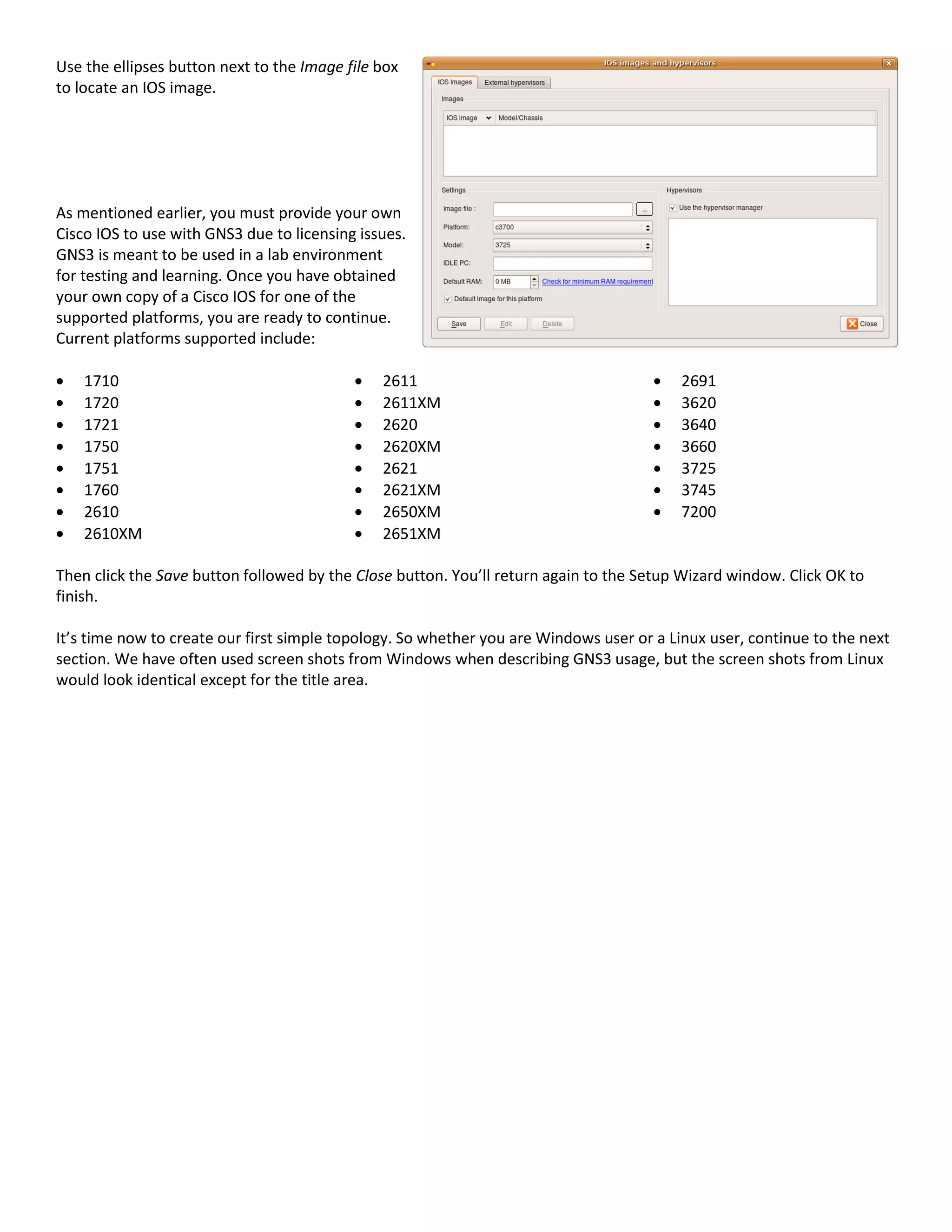 Use the ellipses button next to the Image file box
to locate an IOS image.
As mentioned earlier, you must provide your own
Cisco IOS to use with GNS3 due to licensing issues.
GNS3 is meant to be used in a lab environment
for testing and learning. Once you have obtained
your own copy of a Cisco IOS for one of the
supported platforms, you are ready to continue.
Current platforms supported include:
1710
1720
1721
1750
1751
1760
2610
2610XM
2611
2611XM
2620
2620XM
2621
2621XM
2650XM
2651XM
2691
3620
3640
3660
3725
3745
7200
Then click the Save button followed by the Close button. You’ll return again to the Setup Wizard window. Click OK to
finish.
It’s time now to create our first simple topology. So whether you are Windows user or a Linux user, continue to the next
section. We have often used screen shots from Windows when describing GNS3 usage, but the screen shots from Linux
would look identical except for the title area.
 