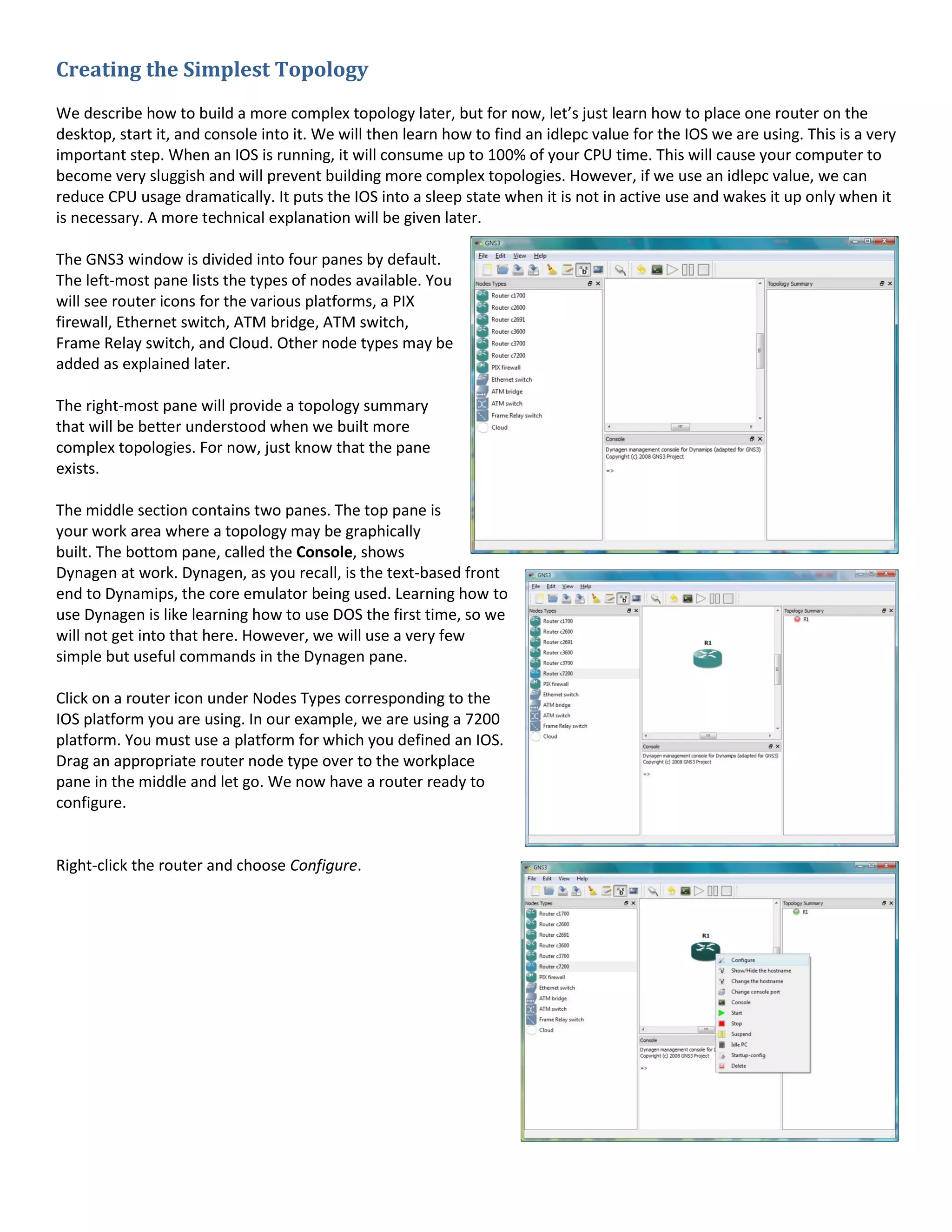 Creating the Simplest Topology
We describe how to build a more complex topology later, but for now, let’s just learn how to place one router on the
desktop, start it, and console into it. We will then learn how to find an idlepc value for the IOS we are using. This is a very
important step. When an IOS is running, it will consume up to 100% of your CPU time. This will cause your computer to
become very sluggish and will prevent building more complex topologies. However, if we use an idlepc value, we can
reduce CPU usage dramatically. It puts the IOS into a sleep state when it is not in active use and wakes it up only when it
is necessary. A more technical explanation will be given later.
The GNS3 window is divided into four panes by default.
The left-most pane lists the types of nodes available. You
will see router icons for the various platforms, a PIX
firewall, Ethernet switch, ATM bridge, ATM switch,
Frame Relay switch, and Cloud. Other node types may be
added as explained later.
The right-most pane will provide a topology summary
that will be better understood when we built more
complex topologies. For now, just know that the pane
exists.
The middle section contains two panes. The top pane is
your work area where a topology may be graphically
built. The bottom pane, called the Console, shows
Dynagen at work. Dynagen, as you recall, is the text-based front
end to Dynamips, the core emulator being used. Learning how to
use Dynagen is like learning how to use DOS the first time, so we
will not get into that here. However, we will use a very few
simple but useful commands in the Dynagen pane.
Click on a router icon under Nodes Types corresponding to the
IOS platform you are using. In our example, we are using a 7200
platform. You must use a platform for which you defined an IOS.
Drag an appropriate router node type over to the workplace
pane in the middle and let go. We now have a router ready to
configure.
Right-click the router and choose Configure.
 