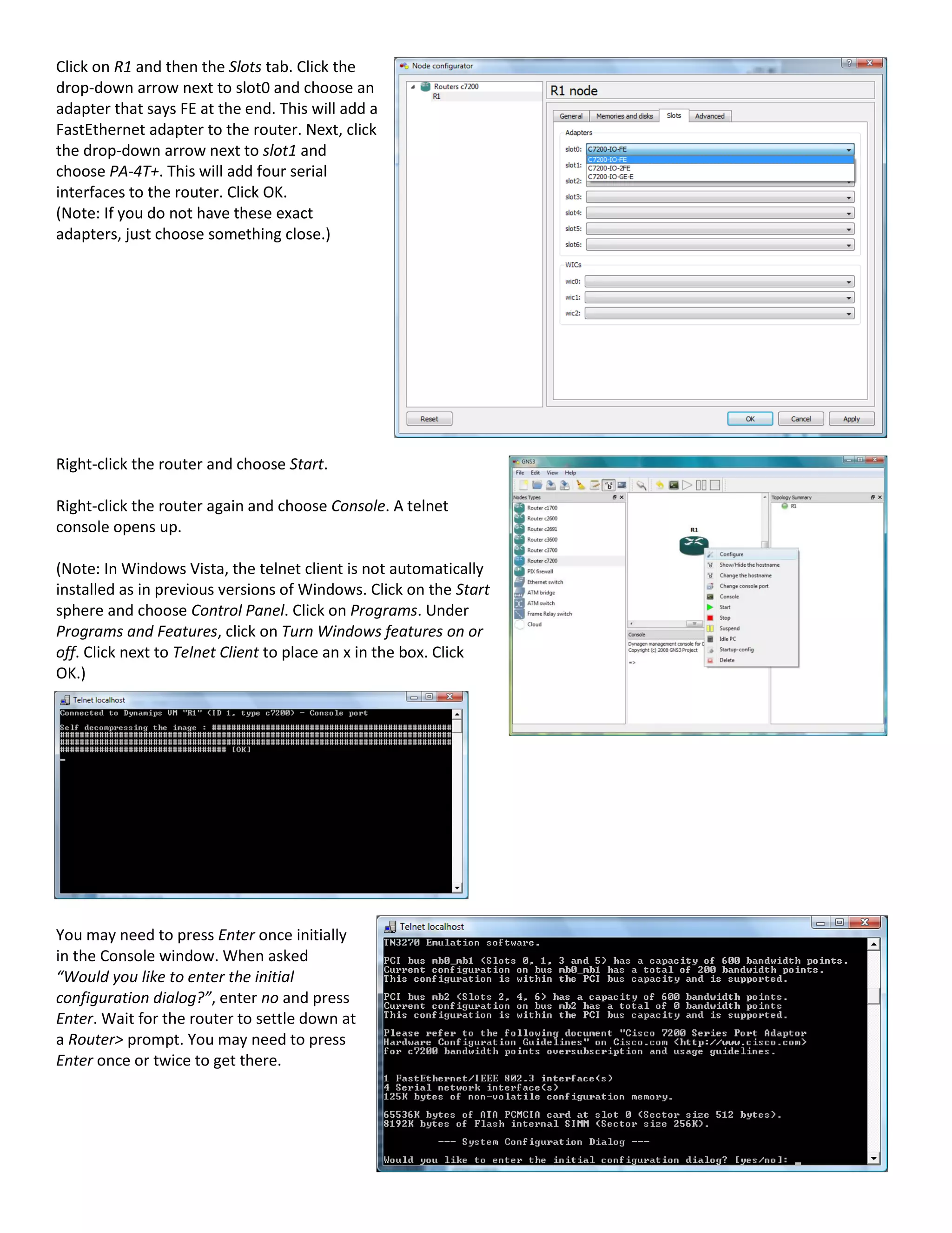 Click on R1 and then the Slots tab. Click the
drop-down arrow next to slot0 and choose an
adapter that says FE at the end. This will add a
FastEthernet adapter to the router. Next, click
the drop-down arrow next to slot1 and
choose PA-4T+. This will add four serial
interfaces to the router. Click OK.
(Note: If you do not have these exact
adapters, just choose something close.)
Right-click the router and choose Start.
Right-click the router again and choose Console. A telnet
console opens up.
(Note: In Windows Vista, the telnet client is not automatically
installed as in previous versions of Windows. Click on the Start
sphere and choose Control Panel. Click on Programs. Under
Programs and Features, click on Turn Windows features on or
off. Click next to Telnet Client to place an x in the box. Click
OK.)
You may need to press Enter once initially
in the Console window. When asked
“Would you like to enter the initial
configuration dialog?”, enter no and press
Enter. Wait for the router to settle down at
a Router> prompt. You may need to press
Enter once or twice to get there.
 