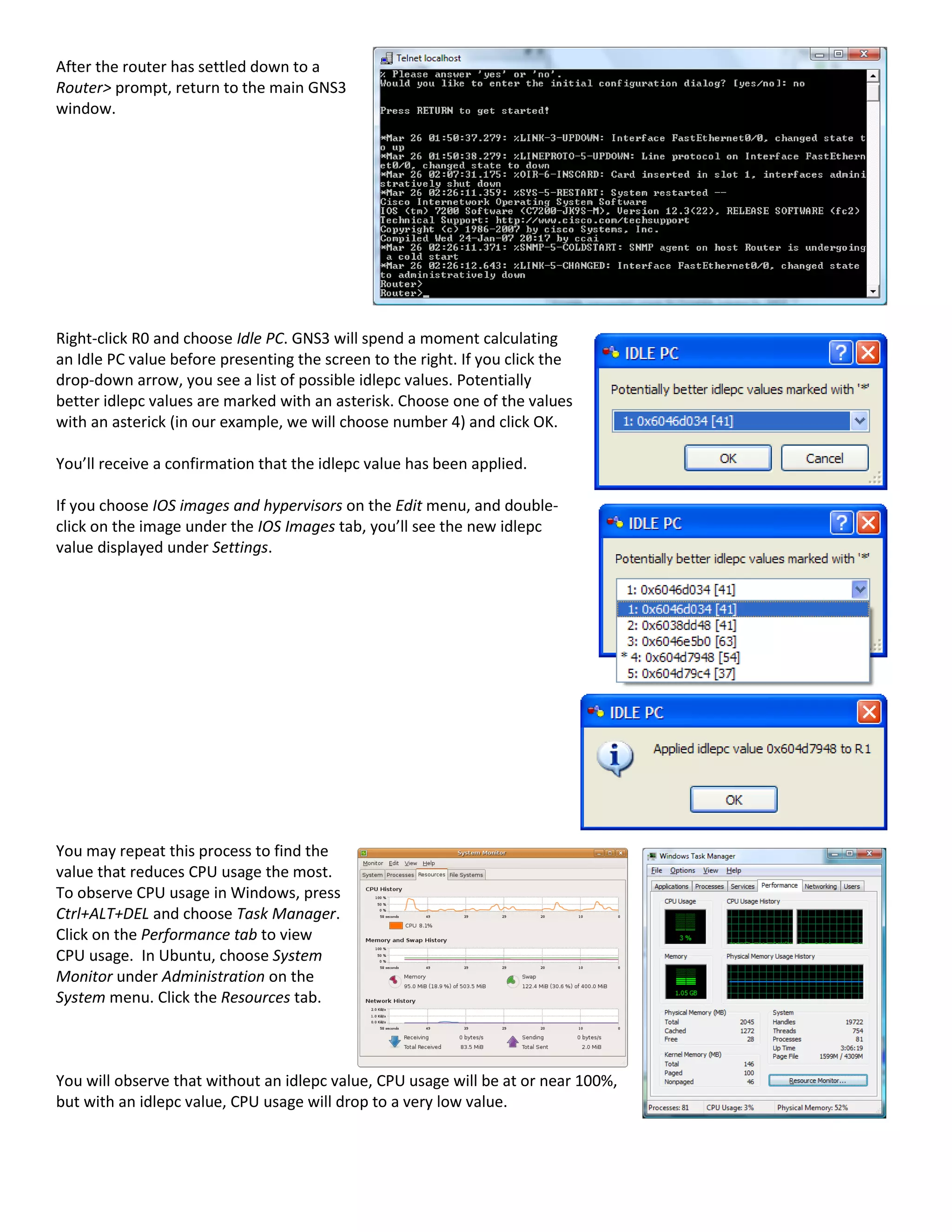 After the router has settled down to a
Router> prompt, return to the main GNS3
window.
Right-click R0 and choose Idle PC. GNS3 will spend a moment calculating
an Idle PC value before presenting the screen to the right. If you click the
drop-down arrow, you see a list of possible idlepc values. Potentially
better idlepc values are marked with an asterisk. Choose one of the values
with an asterick (in our example, we will choose number 4) and click OK.
You’ll receive a confirmation that the idlepc value has been applied.
If you choose IOS images and hypervisors on the Edit menu, and double-
click on the image under the IOS Images tab, you’ll see the new idlepc
value displayed under Settings.
You may repeat this process to find the
value that reduces CPU usage the most.
To observe CPU usage in Windows, press
Ctrl+ALT+DEL and choose Task Manager.
Click on the Performance tab to view
CPU usage. In Ubuntu, choose System
Monitor under Administration on the
System menu. Click the Resources tab.
You will observe that without an idlepc value, CPU usage will be at or near 100%,
but with an idlepc value, CPU usage will drop to a very low value.
 