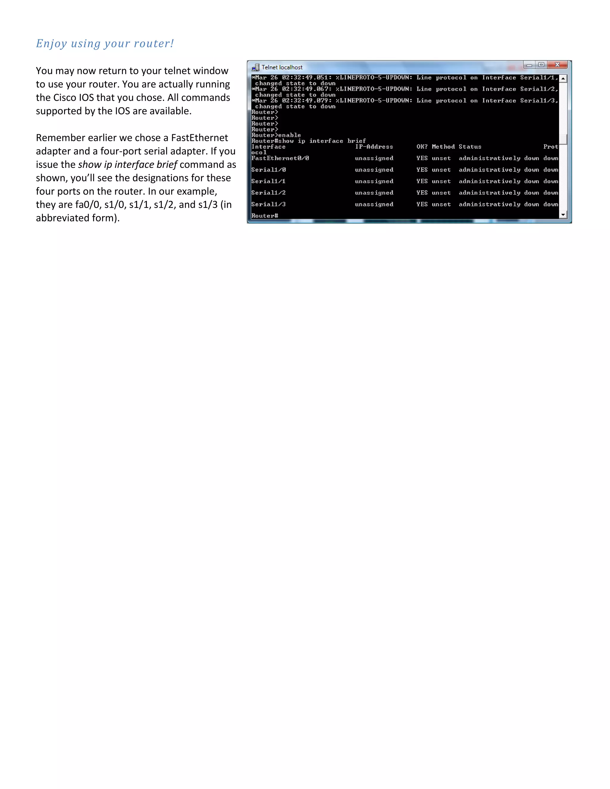 Enjoy using your router!
You may now return to your telnet window
to use your router. You are actually running
the Cisco IOS that you chose. All commands
supported by the IOS are available.
Remember earlier we chose a FastEthernet
adapter and a four-port serial adapter. If you
issue the show ip interface brief command as
shown, you’ll see the designations for these
four ports on the router. In our example,
they are fa0/0, s1/0, s1/1, s1/2, and s1/3 (in
abbreviated form).
 