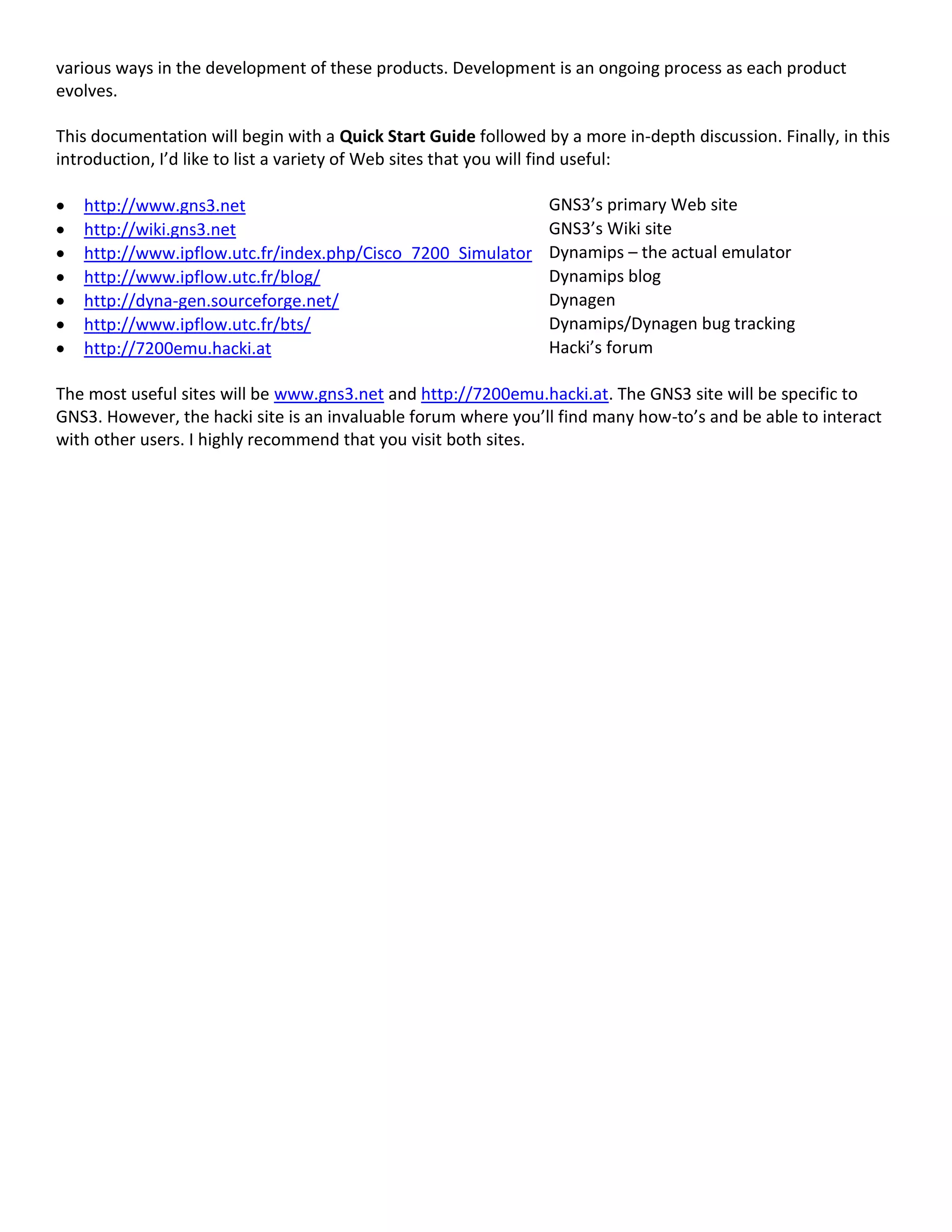 various ways in the development of these products. Development is an ongoing process as each product
evolves.
This documentation will begin with a Quick Start Guide followed by a more in-depth discussion. Finally, in this
introduction, I’d like to list a variety of Web sites that you will find useful:
http://www.gns3.net GNS3’s primary Web site
http://wiki.gns3.net GNS3’s Wiki site
http://www.ipflow.utc.fr/index.php/Cisco_7200_Simulator Dynamips – the actual emulator
http://www.ipflow.utc.fr/blog/ Dynamips blog
http://dyna-gen.sourceforge.net/ Dynagen
http://www.ipflow.utc.fr/bts/ Dynamips/Dynagen bug tracking
http://7200emu.hacki.at Hacki’s forum
The most useful sites will be www.gns3.net and http://7200emu.hacki.at. The GNS3 site will be specific to
GNS3. However, the hacki site is an invaluable forum where you’ll find many how-to’s and be able to interact
with other users. I highly recommend that you visit both sites.
 