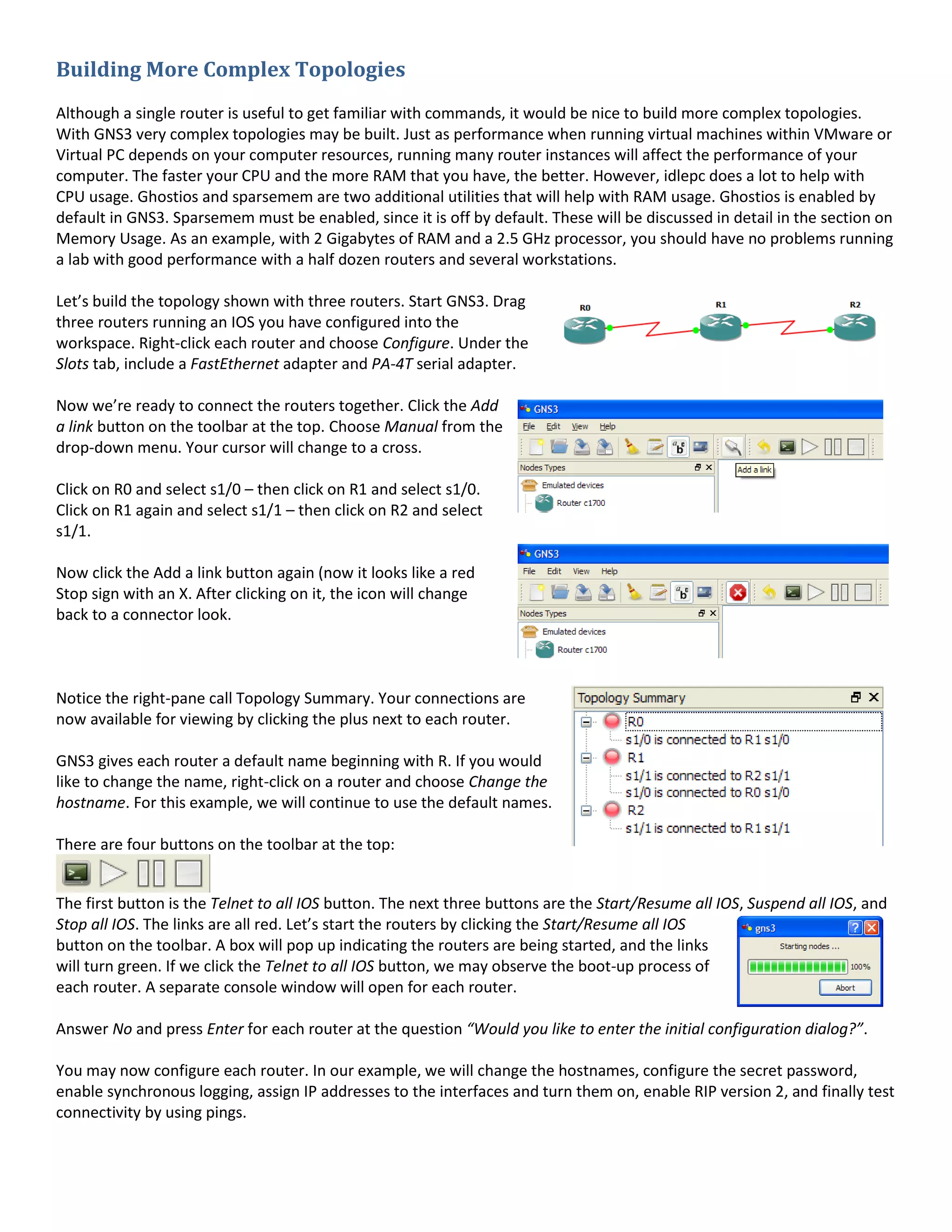 Building More Complex Topologies
Although a single router is useful to get familiar with commands, it would be nice to build more complex topologies.
With GNS3 very complex topologies may be built. Just as performance when running virtual machines within VMware or
Virtual PC depends on your computer resources, running many router instances will affect the performance of your
computer. The faster your CPU and the more RAM that you have, the better. However, idlepc does a lot to help with
CPU usage. Ghostios and sparsemem are two additional utilities that will help with RAM usage. Ghostios is enabled by
default in GNS3. Sparsemem must be enabled, since it is off by default. These will be discussed in detail in the section on
Memory Usage. As an example, with 2 Gigabytes of RAM and a 2.5 GHz processor, you should have no problems running
a lab with good performance with a half dozen routers and several workstations.
Let’s build the topology shown with three routers. Start GNS3. Drag
three routers running an IOS you have configured into the
workspace. Right-click each router and choose Configure. Under the
Slots tab, include a FastEthernet adapter and PA-4T serial adapter.
Now we’re ready to connect the routers together. Click the Add
a link button on the toolbar at the top. Choose Manual from the
drop-down menu. Your cursor will change to a cross.
Click on R0 and select s1/0 – then click on R1 and select s1/0.
Click on R1 again and select s1/1 – then click on R2 and select
s1/1.
Now click the Add a link button again (now it looks like a red
Stop sign with an X. After clicking on it, the icon will change
back to a connector look.
Notice the right-pane call Topology Summary. Your connections are
now available for viewing by clicking the plus next to each router.
GNS3 gives each router a default name beginning with R. If you would
like to change the name, right-click on a router and choose Change the
hostname. For this example, we will continue to use the default names.
There are four buttons on the toolbar at the top:
The first button is the Telnet to all IOS button. The next three buttons are the Start/Resume all IOS, Suspend all IOS, and
Stop all IOS. The links are all red. Let’s start the routers by clicking the Start/Resume all IOS
button on the toolbar. A box will pop up indicating the routers are being started, and the links
will turn green. If we click the Telnet to all IOS button, we may observe the boot-up process of
each router. A separate console window will open for each router.
Answer No and press Enter for each router at the question “Would you like to enter the initial configuration dialog?”.
You may now configure each router. In our example, we will change the hostnames, configure the secret password,
enable synchronous logging, assign IP addresses to the interfaces and turn them on, enable RIP version 2, and finally test
connectivity by using pings.
 