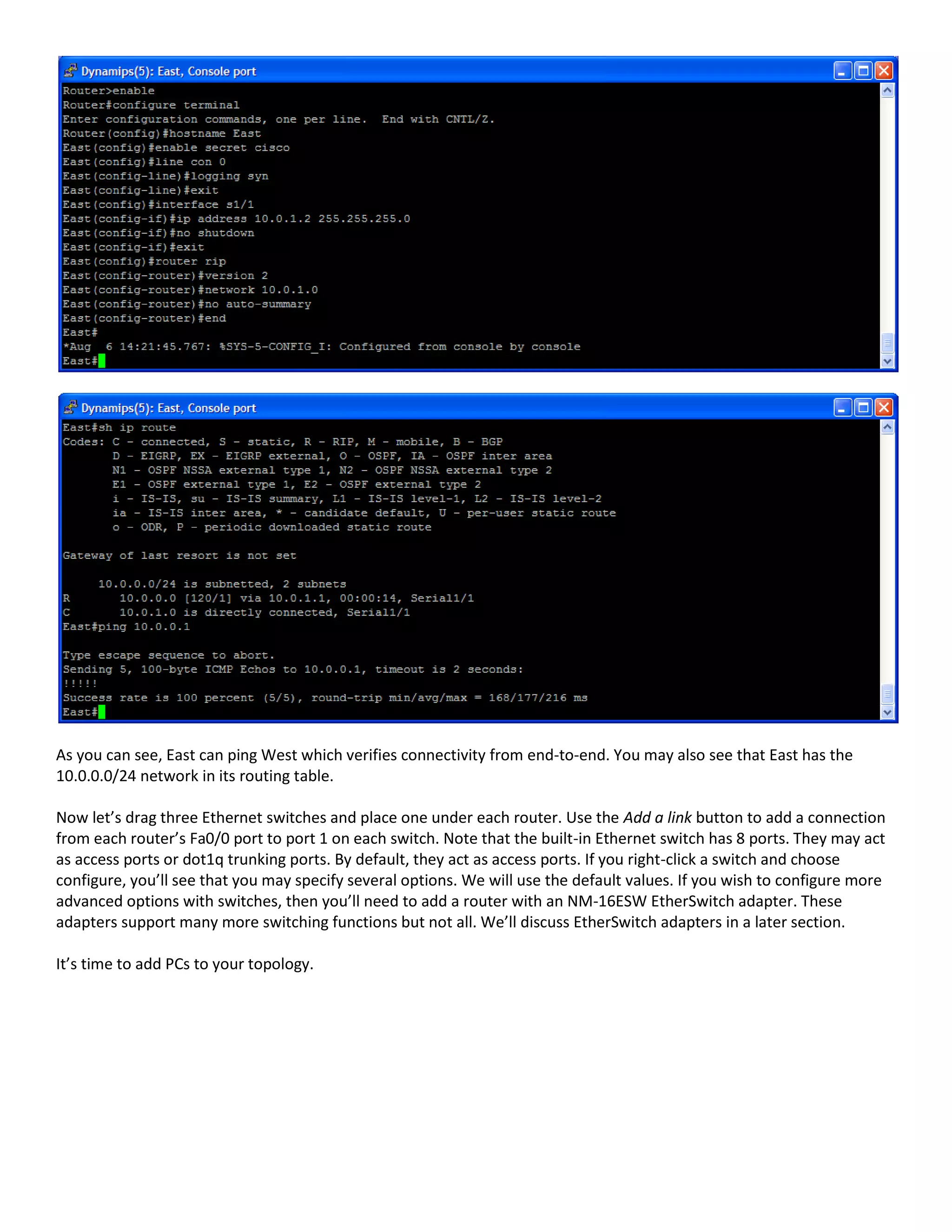 As you can see, East can ping West which verifies connectivity from end-to-end. You may also see that East has the
10.0.0.0/24 network in its routing table.
Now let’s drag three Ethernet switches and place one under each router. Use the Add a link button to add a connection
from each router’s Fa0/0 port to port 1 on each switch. Note that the built-in Ethernet switch has 8 ports. They may act
as access ports or dot1q trunking ports. By default, they act as access ports. If you right-click a switch and choose
configure, you’ll see that you may specify several options. We will use the default values. If you wish to configure more
advanced options with switches, then you’ll need to add a router with an NM-16ESW EtherSwitch adapter. These
adapters support many more switching functions but not all. We’ll discuss EtherSwitch adapters in a later section.
It’s time to add PCs to your topology.
 