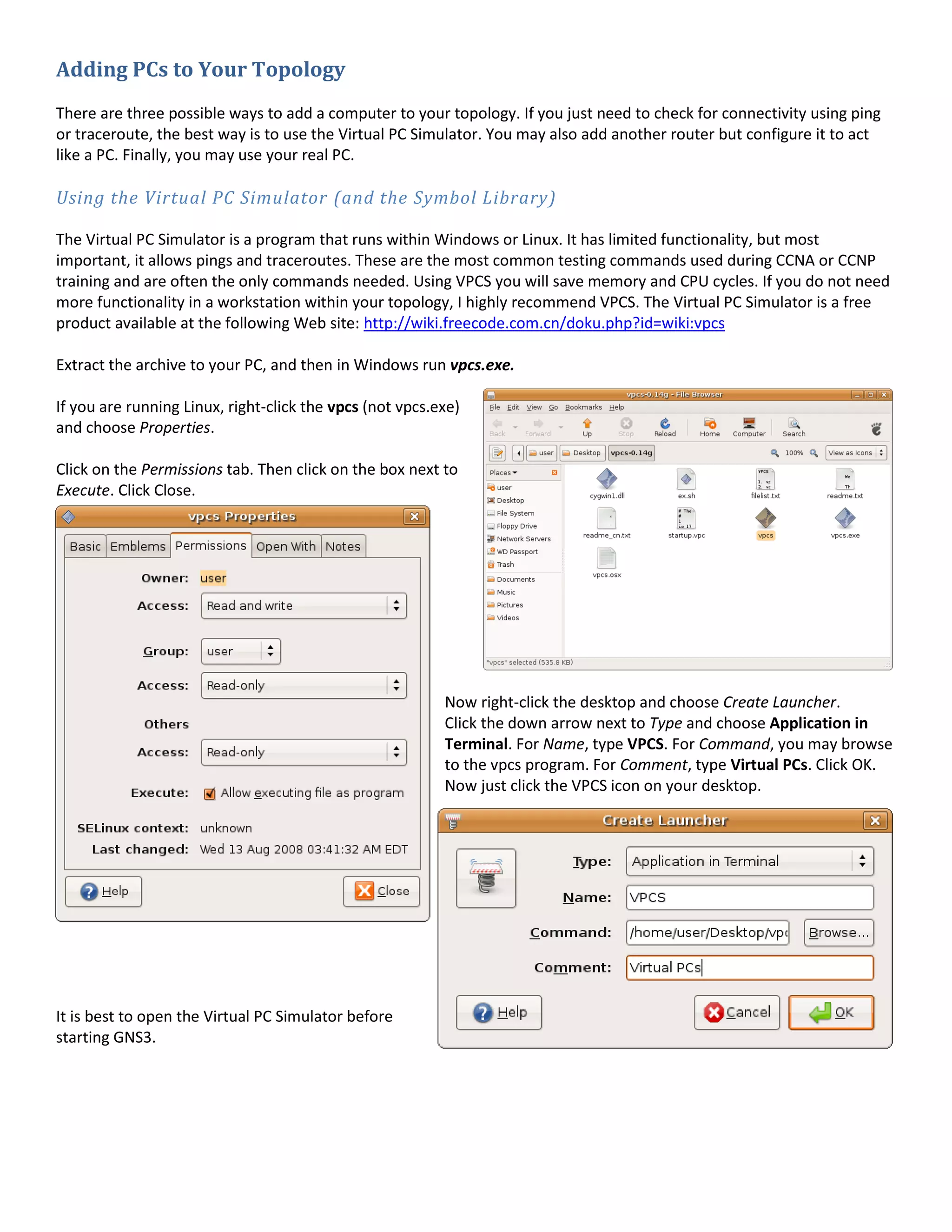 Adding PCs to Your Topology
There are three possible ways to add a computer to your topology. If you just need to check for connectivity using ping
or traceroute, the best way is to use the Virtual PC Simulator. You may also add another router but configure it to act
like a PC. Finally, you may use your real PC.
Using the Virtual PC Simulator (and the Symbol Library)
The Virtual PC Simulator is a program that runs within Windows or Linux. It has limited functionality, but most
important, it allows pings and traceroutes. These are the most common testing commands used during CCNA or CCNP
training and are often the only commands needed. Using VPCS you will save memory and CPU cycles. If you do not need
more functionality in a workstation within your topology, I highly recommend VPCS. The Virtual PC Simulator is a free
product available at the following Web site: http://wiki.freecode.com.cn/doku.php?id=wiki:vpcs
Extract the archive to your PC, and then in Windows run vpcs.exe.
If you are running Linux, right-click the vpcs (not vpcs.exe)
and choose Properties.
Click on the Permissions tab. Then click on the box next to
Execute. Click Close.
Now right-click the desktop and choose Create Launcher.
Click the down arrow next to Type and choose Application in
Terminal. For Name, type VPCS. For Command, you may browse
to the vpcs program. For Comment, type Virtual PCs. Click OK.
Now just click the VPCS icon on your desktop.
It is best to open the Virtual PC Simulator before
starting GNS3.
 