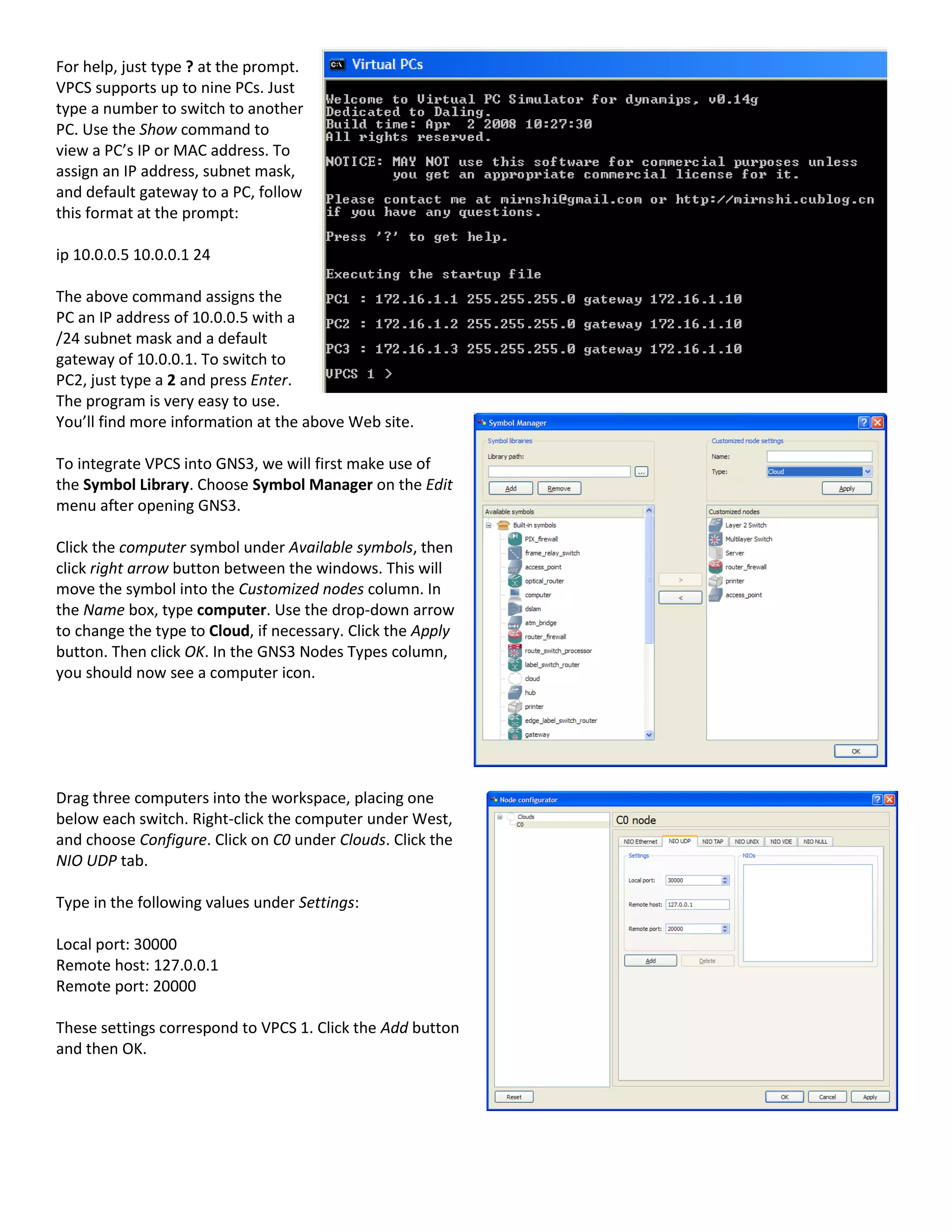 For help, just type ? at the prompt.
VPCS supports up to nine PCs. Just
type a number to switch to another
PC. Use the Show command to
view a PC’s IP or MAC address. To
assign an IP address, subnet mask,
and default gateway to a PC, follow
this format at the prompt:
ip 10.0.0.5 10.0.0.1 24
The above command assigns the
PC an IP address of 10.0.0.5 with a
/24 subnet mask and a default
gateway of 10.0.0.1. To switch to
PC2, just type a 2 and press Enter.
The program is very easy to use.
You’ll find more information at the above Web site.
To integrate VPCS into GNS3, we will first make use of
the Symbol Library. Choose Symbol Manager on the Edit
menu after opening GNS3.
Click the computer symbol under Available symbols, then
click right arrow button between the windows. This will
move the symbol into the Customized nodes column. In
the Name box, type computer. Use the drop-down arrow
to change the type to Cloud, if necessary. Click the Apply
button. Then click OK. In the GNS3 Nodes Types column,
you should now see a computer icon.
Drag three computers into the workspace, placing one
below each switch. Right-click the computer under West,
and choose Configure. Click on C0 under Clouds. Click the
NIO UDP tab.
Type in the following values under Settings:
Local port: 30000
Remote host: 127.0.0.1
Remote port: 20000
These settings correspond to VPCS 1. Click the Add button
and then OK.
 