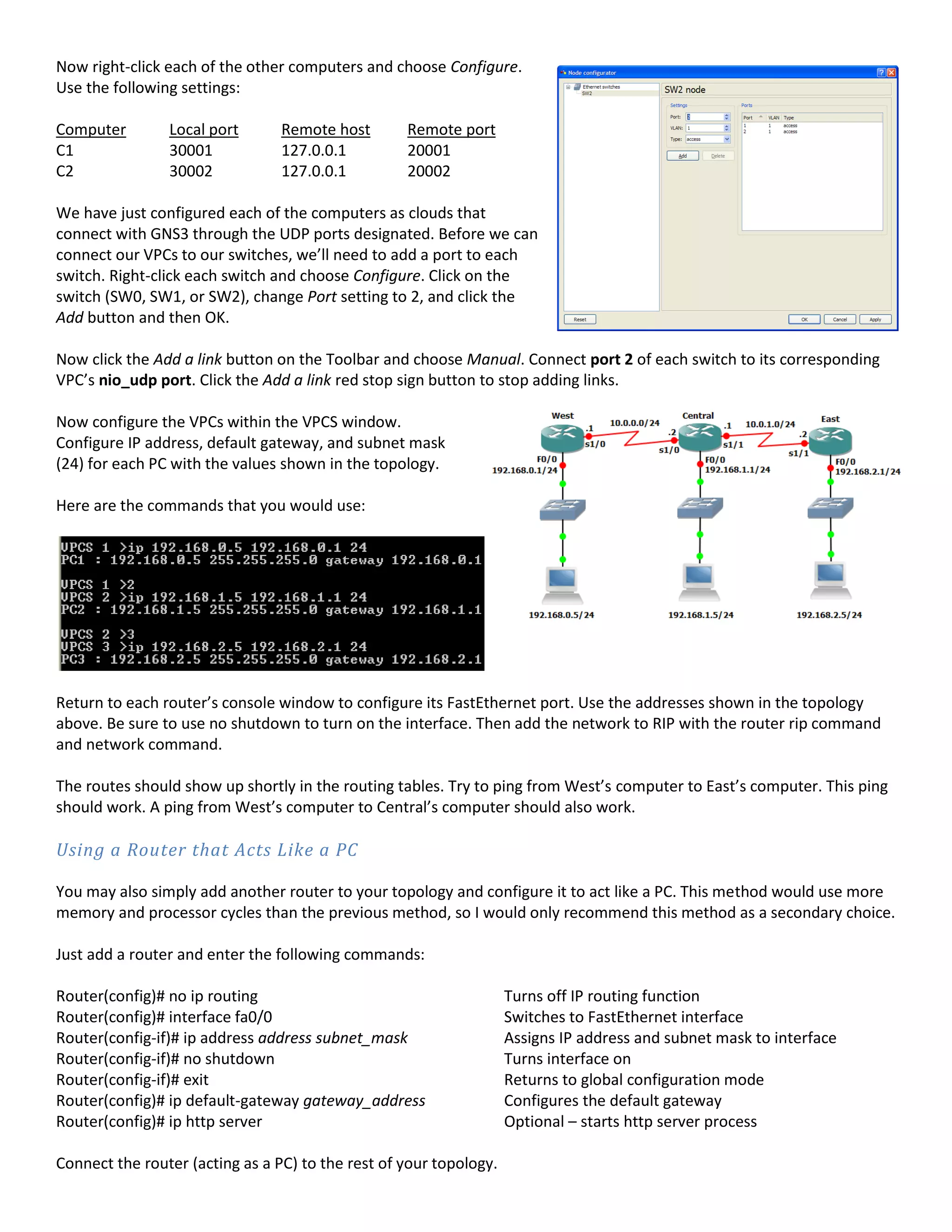 Now right-click each of the other computers and choose Configure.
Use the following settings:
Computer Local port Remote host Remote port
C1 30001 127.0.0.1 20001
C2 30002 127.0.0.1 20002
We have just configured each of the computers as clouds that
connect with GNS3 through the UDP ports designated. Before we can
connect our VPCs to our switches, we’ll need to add a port to each
switch. Right-click each switch and choose Configure. Click on the
switch (SW0, SW1, or SW2), change Port setting to 2, and click the
Add button and then OK.
Now click the Add a link button on the Toolbar and choose Manual. Connect port 2 of each switch to its corresponding
VPC’s nio_udp port. Click the Add a link red stop sign button to stop adding links.
Now configure the VPCs within the VPCS window.
Configure IP address, default gateway, and subnet mask
(24) for each PC with the values shown in the topology.
Here are the commands that you would use:
Return to each router’s console window to configure its FastEthernet port. Use the addresses shown in the topology
above. Be sure to use no shutdown to turn on the interface. Then add the network to RIP with the router rip command
and network command.
The routes should show up shortly in the routing tables. Try to ping from West’s computer to East’s computer. This ping
should work. A ping from West’s computer to Central’s computer should also work.
Using a Router that Acts Like a PC
You may also simply add another router to your topology and configure it to act like a PC. This method would use more
memory and processor cycles than the previous method, so I would only recommend this method as a secondary choice.
Just add a router and enter the following commands:
Router(config)# no ip routing Turns off IP routing function
Router(config)# interface fa0/0 Switches to FastEthernet interface
Router(config-if)# ip address address subnet_mask Assigns IP address and subnet mask to interface
Router(config-if)# no shutdown Turns interface on
Router(config-if)# exit Returns to global configuration mode
Router(config)# ip default-gateway gateway_address Configures the default gateway
Router(config)# ip http server Optional – starts http server process
Connect the router (acting as a PC) to the rest of your topology.
 