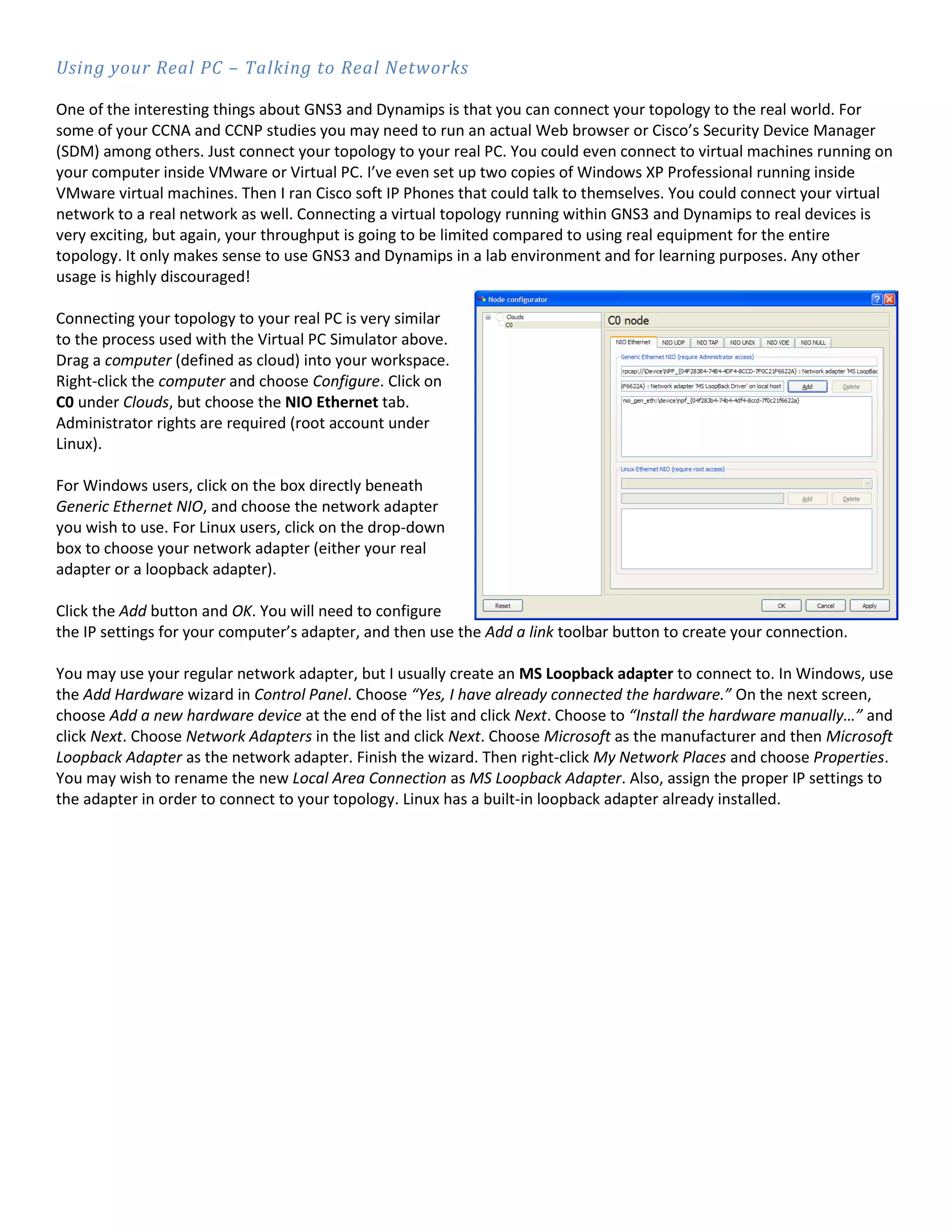 Using your Real PC – Talking to Real Networks
One of the interesting things about GNS3 and Dynamips is that you can connect your topology to the real world. For
some of your CCNA and CCNP studies you may need to run an actual Web browser or Cisco’s Security Device Manager
(SDM) among others. Just connect your topology to your real PC. You could even connect to virtual machines running on
your computer inside VMware or Virtual PC. I’ve even set up two copies of Windows XP Professional running inside
VMware virtual machines. Then I ran Cisco soft IP Phones that could talk to themselves. You could connect your virtual
network to a real network as well. Connecting a virtual topology running within GNS3 and Dynamips to real devices is
very exciting, but again, your throughput is going to be limited compared to using real equipment for the entire
topology. It only makes sense to use GNS3 and Dynamips in a lab environment and for learning purposes. Any other
usage is highly discouraged!
Connecting your topology to your real PC is very similar
to the process used with the Virtual PC Simulator above.
Drag a computer (defined as cloud) into your workspace.
Right-click the computer and choose Configure. Click on
C0 under Clouds, but choose the NIO Ethernet tab.
Administrator rights are required (root account under
Linux).
For Windows users, click on the box directly beneath
Generic Ethernet NIO, and choose the network adapter
you wish to use. For Linux users, click on the drop-down
box to choose your network adapter (either your real
adapter or a loopback adapter).
Click the Add button and OK. You will need to configure
the IP settings for your computer’s adapter, and then use the Add a link toolbar button to create your connection.
You may use your regular network adapter, but I usually create an MS Loopback adapter to connect to. In Windows, use
the Add Hardware wizard in Control Panel. Choose “Yes, I have already connected the hardware.” On the next screen,
choose Add a new hardware device at the end of the list and click Next. Choose to “Install the hardware manually…” and
click Next. Choose Network Adapters in the list and click Next. Choose Microsoft as the manufacturer and then Microsoft
Loopback Adapter as the network adapter. Finish the wizard. Then right-click My Network Places and choose Properties.
You may wish to rename the new Local Area Connection as MS Loopback Adapter. Also, assign the proper IP settings to
the adapter in order to connect to your topology. Linux has a built-in loopback adapter already installed.
 