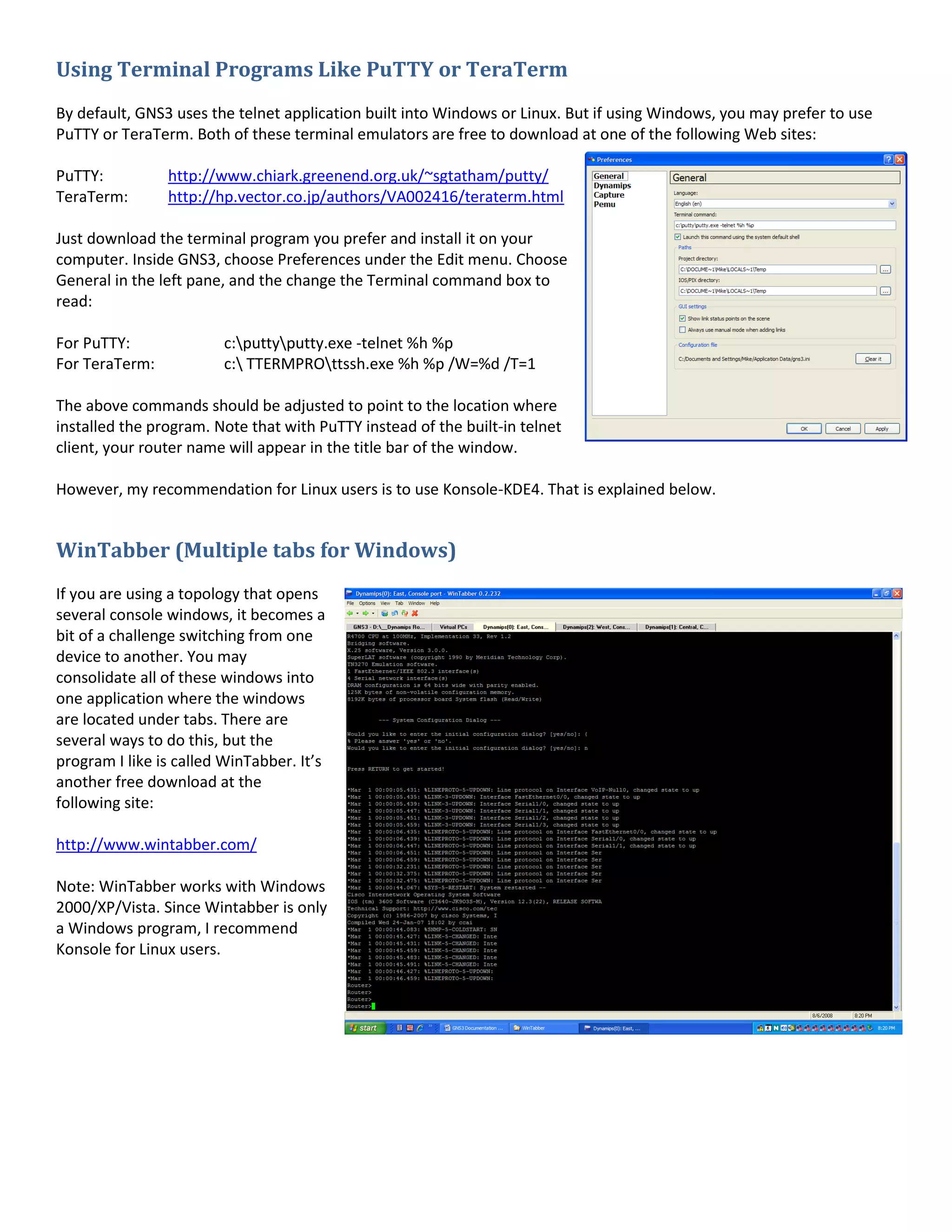Using Terminal Programs Like PuTTY or TeraTerm
By default, GNS3 uses the telnet application built into Windows or Linux. But if using Windows, you may prefer to use
PuTTY or TeraTerm. Both of these terminal emulators are free to download at one of the following Web sites:
PuTTY: http://www.chiark.greenend.org.uk/~sgtatham/putty/
TeraTerm: http://hp.vector.co.jp/authors/VA002416/teraterm.html
Just download the terminal program you prefer and install it on your
computer. Inside GNS3, choose Preferences under the Edit menu. Choose
General in the left pane, and the change the Terminal command box to
read:
For PuTTY: c:puttyputty.exe -telnet %h %p
For TeraTerm: c: TTERMPROttssh.exe %h %p /W=%d /T=1
The above commands should be adjusted to point to the location where
installed the program. Note that with PuTTY instead of the built-in telnet
client, your router name will appear in the title bar of the window.
However, my recommendation for Linux users is to use Konsole-KDE4. That is explained below.
WinTabber (Multiple tabs for Windows)
If you are using a topology that opens
several console windows, it becomes a
bit of a challenge switching from one
device to another. You may
consolidate all of these windows into
one application where the windows
are located under tabs. There are
several ways to do this, but the
program I like is called WinTabber. It’s
another free download at the
following site:
http://www.wintabber.com/
Note: WinTabber works with Windows
2000/XP/Vista. Since Wintabber is only
a Windows program, I recommend
Konsole for Linux users.
 