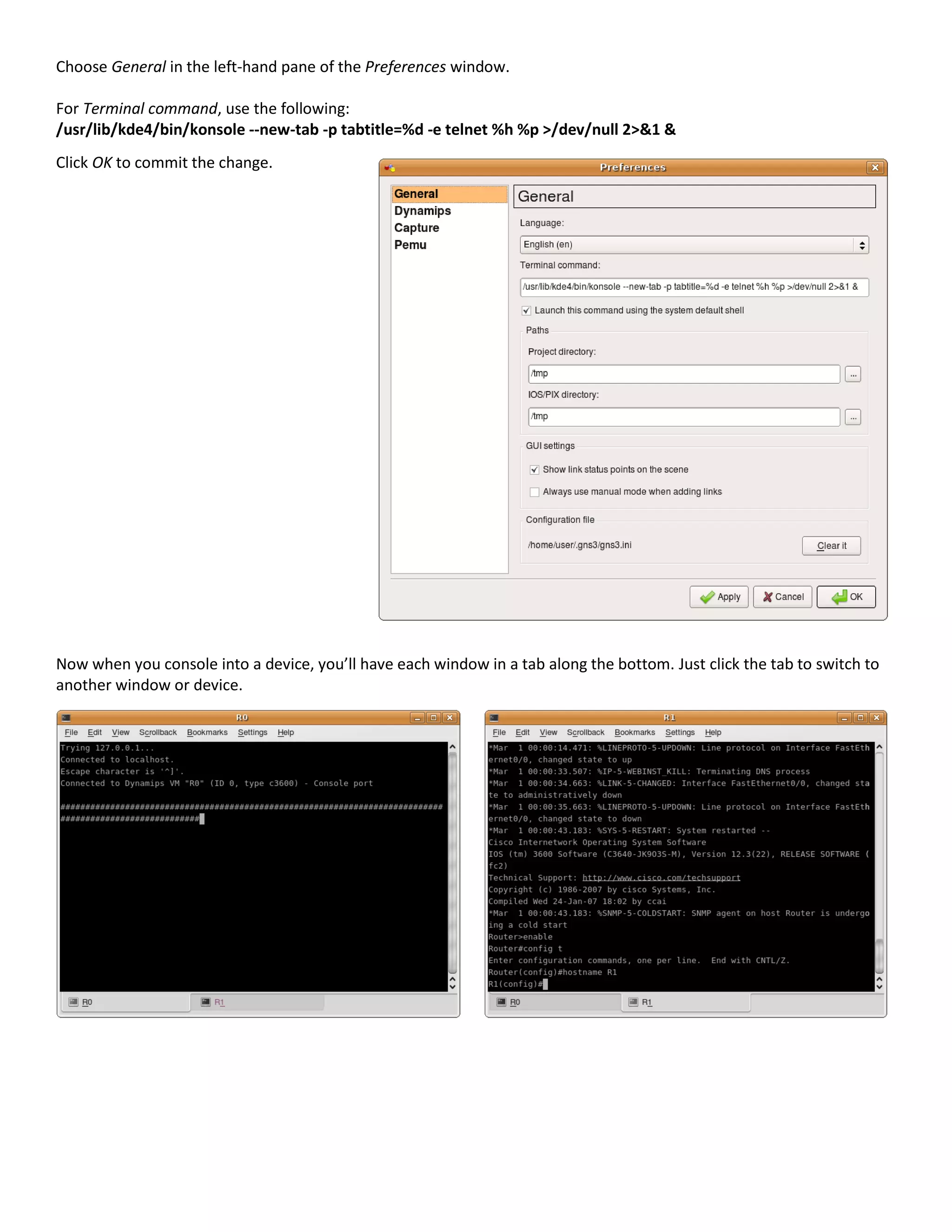 Choose General in the left-hand pane of the Preferences window.
For Terminal command, use the following:
/usr/lib/kde4/bin/konsole --new-tab -p tabtitle=%d -e telnet %h %p >/dev/null 2>&1 &
Click OK to commit the change.
Now when you console into a device, you’ll have each window in a tab along the bottom. Just click the tab to switch to
another window or device.
 