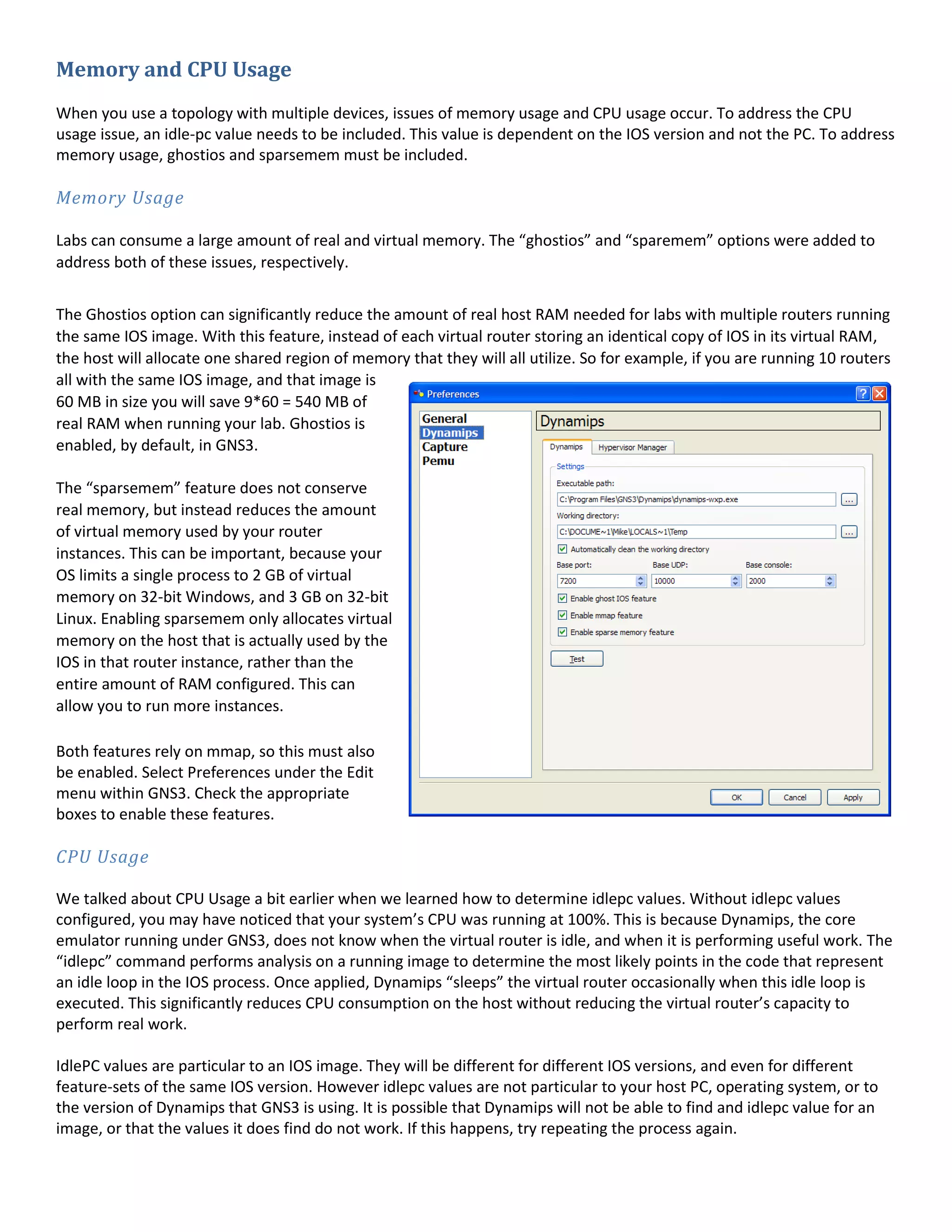 Memory and CPU Usage
When you use a topology with multiple devices, issues of memory usage and CPU usage occur. To address the CPU
usage issue, an idle-pc value needs to be included. This value is dependent on the IOS version and not the PC. To address
memory usage, ghostios and sparsemem must be included.
Memory Usage
Labs can consume a large amount of real and virtual memory. The “ghostios” and “sparemem” options were added to
address both of these issues, respectively.
The Ghostios option can significantly reduce the amount of real host RAM needed for labs with multiple routers running
the same IOS image. With this feature, instead of each virtual router storing an identical copy of IOS in its virtual RAM,
the host will allocate one shared region of memory that they will all utilize. So for example, if you are running 10 routers
all with the same IOS image, and that image is
60 MB in size you will save 9*60 = 540 MB of
real RAM when running your lab. Ghostios is
enabled, by default, in GNS3.
The “sparsemem” feature does not conserve
real memory, but instead reduces the amount
of virtual memory used by your router
instances. This can be important, because your
OS limits a single process to 2 GB of virtual
memory on 32-bit Windows, and 3 GB on 32-bit
Linux. Enabling sparsemem only allocates virtual
memory on the host that is actually used by the
IOS in that router instance, rather than the
entire amount of RAM configured. This can
allow you to run more instances.
Both features rely on mmap, so this must also
be enabled. Select Preferences under the Edit
menu within GNS3. Check the appropriate
boxes to enable these features.
CPU Usage
We talked about CPU Usage a bit earlier when we learned how to determine idlepc values. Without idlepc values
configured, you may have noticed that your system’s CPU was running at 100%. This is because Dynamips, the core
emulator running under GNS3, does not know when the virtual router is idle, and when it is performing useful work. The
“idlepc” command performs analysis on a running image to determine the most likely points in the code that represent
an idle loop in the IOS process. Once applied, Dynamips “sleeps” the virtual router occasionally when this idle loop is
executed. This significantly reduces CPU consumption on the host without reducing the virtual router’s capacity to
perform real work.
IdlePC values are particular to an IOS image. They will be different for different IOS versions, and even for different
feature-sets of the same IOS version. However idlepc values are not particular to your host PC, operating system, or to
the version of Dynamips that GNS3 is using. It is possible that Dynamips will not be able to find and idlepc value for an
image, or that the values it does find do not work. If this happens, try repeating the process again.
 