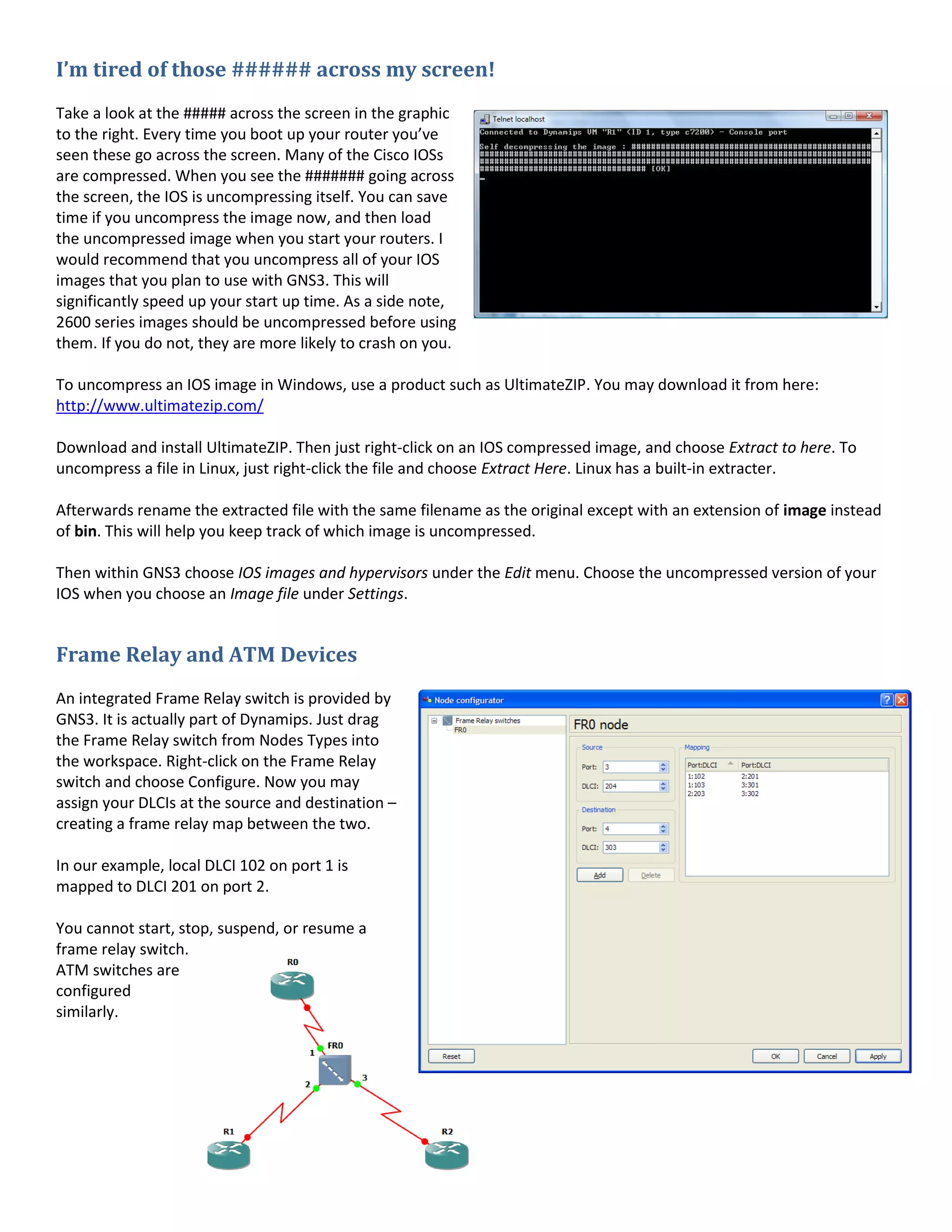 I’m tired of those ###### across my screen!
Take a look at the ##### across the screen in the graphic
to the right. Every time you boot up your router you’ve
seen these go across the screen. Many of the Cisco IOSs
are compressed. When you see the ####### going across
the screen, the IOS is uncompressing itself. You can save
time if you uncompress the image now, and then load
the uncompressed image when you start your routers. I
would recommend that you uncompress all of your IOS
images that you plan to use with GNS3. This will
significantly speed up your start up time. As a side note,
2600 series images should be uncompressed before using
them. If you do not, they are more likely to crash on you.
To uncompress an IOS image in Windows, use a product such as UltimateZIP. You may download it from here:
http://www.ultimatezip.com/
Download and install UltimateZIP. Then just right-click on an IOS compressed image, and choose Extract to here. To
uncompress a file in Linux, just right-click the file and choose Extract Here. Linux has a built-in extracter.
Afterwards rename the extracted file with the same filename as the original except with an extension of image instead
of bin. This will help you keep track of which image is uncompressed.
Then within GNS3 choose IOS images and hypervisors under the Edit menu. Choose the uncompressed version of your
IOS when you choose an Image file under Settings.
Frame Relay and ATM Devices
An integrated Frame Relay switch is provided by
GNS3. It is actually part of Dynamips. Just drag
the Frame Relay switch from Nodes Types into
the workspace. Right-click on the Frame Relay
switch and choose Configure. Now you may
assign your DLCIs at the source and destination –
creating a frame relay map between the two.
In our example, local DLCI 102 on port 1 is
mapped to DLCI 201 on port 2.
You cannot start, stop, suspend, or resume a
frame relay switch.
ATM switches are
configured
similarly.
 