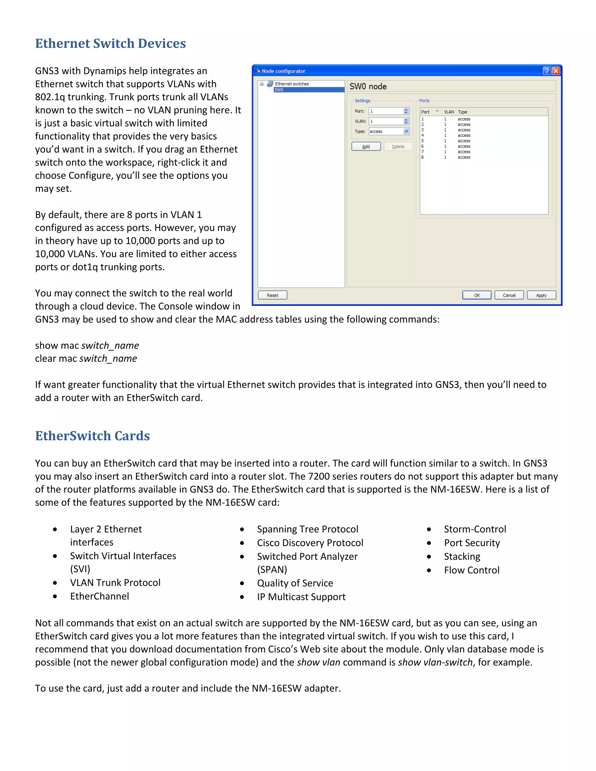Ethernet Switch Devices
GNS3 with Dynamips help integrates an
Ethernet switch that supports VLANs with
802.1q trunking. Trunk ports trunk all VLANs
known to the switch – no VLAN pruning here. It
is just a basic virtual switch with limited
functionality that provides the very basics
you’d want in a switch. If you drag an Ethernet
switch onto the workspace, right-click it and
choose Configure, you’ll see the options you
may set.
By default, there are 8 ports in VLAN 1
configured as access ports. However, you may
in theory have up to 10,000 ports and up to
10,000 VLANs. You are limited to either access
ports or dot1q trunking ports.
You may connect the switch to the real world
through a cloud device. The Console window in
GNS3 may be used to show and clear the MAC address tables using the following commands:
show mac switch_name
clear mac switch_name
If want greater functionality that the virtual Ethernet switch provides that is integrated into GNS3, then you’ll need to
add a router with an EtherSwitch card.
EtherSwitch Cards
You can buy an EtherSwitch card that may be inserted into a router. The card will function similar to a switch. In GNS3
you may also insert an EtherSwitch card into a router slot. The 7200 series routers do not support this adapter but many
of the router platforms available in GNS3 do. The EtherSwitch card that is supported is the NM-16ESW. Here is a list of
some of the features supported by the NM-16ESW card:
Layer 2 Ethernet
interfaces
Switch Virtual Interfaces
(SVI)
VLAN Trunk Protocol
EtherChannel
Spanning Tree Protocol
Cisco Discovery Protocol
Switched Port Analyzer
(SPAN)
Quality of Service
IP Multicast Support
Storm-Control
Port Security
Stacking
Flow Control
Not all commands that exist on an actual switch are supported by the NM-16ESW card, but as you can see, using an
EtherSwitch card gives you a lot more features than the integrated virtual switch. If you wish to use this card, I
recommend that you download documentation from Cisco’s Web site about the module. Only vlan database mode is
possible (not the newer global configuration mode) and the show vlan command is show vlan-switch, for example.
To use the card, just add a router and include the NM-16ESW adapter.
 