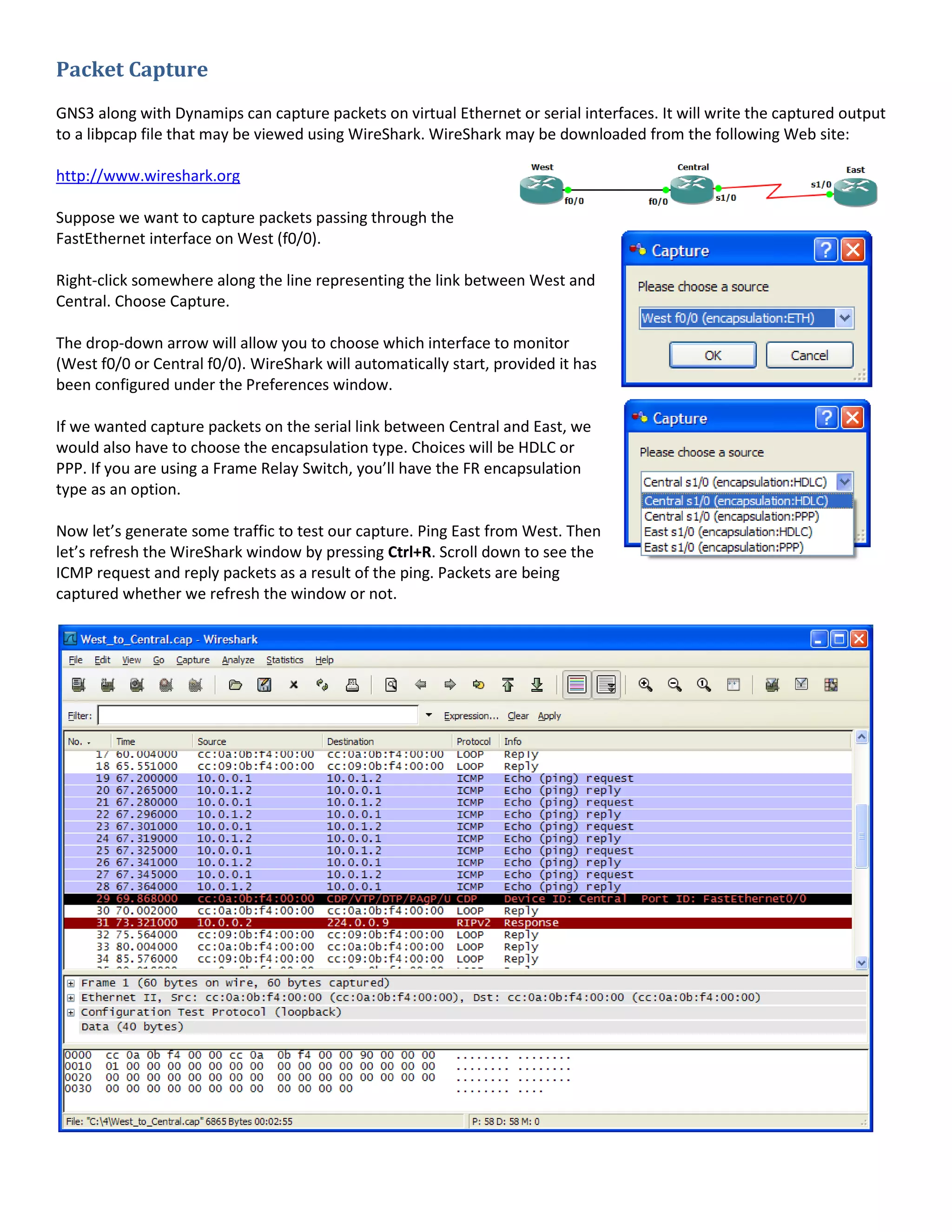 Packet Capture
GNS3 along with Dynamips can capture packets on virtual Ethernet or serial interfaces. It will write the captured output
to a libpcap file that may be viewed using WireShark. WireShark may be downloaded from the following Web site:
http://www.wireshark.org
Suppose we want to capture packets passing through the
FastEthernet interface on West (f0/0).
Right-click somewhere along the line representing the link between West and
Central. Choose Capture.
The drop-down arrow will allow you to choose which interface to monitor
(West f0/0 or Central f0/0). WireShark will automatically start, provided it has
been configured under the Preferences window.
If we wanted capture packets on the serial link between Central and East, we
would also have to choose the encapsulation type. Choices will be HDLC or
PPP. If you are using a Frame Relay Switch, you’ll have the FR encapsulation
type as an option.
Now let’s generate some traffic to test our capture. Ping East from West. Then
let’s refresh the WireShark window by pressing Ctrl+R. Scroll down to see the
ICMP request and reply packets as a result of the ping. Packets are being
captured whether we refresh the window or not.
 