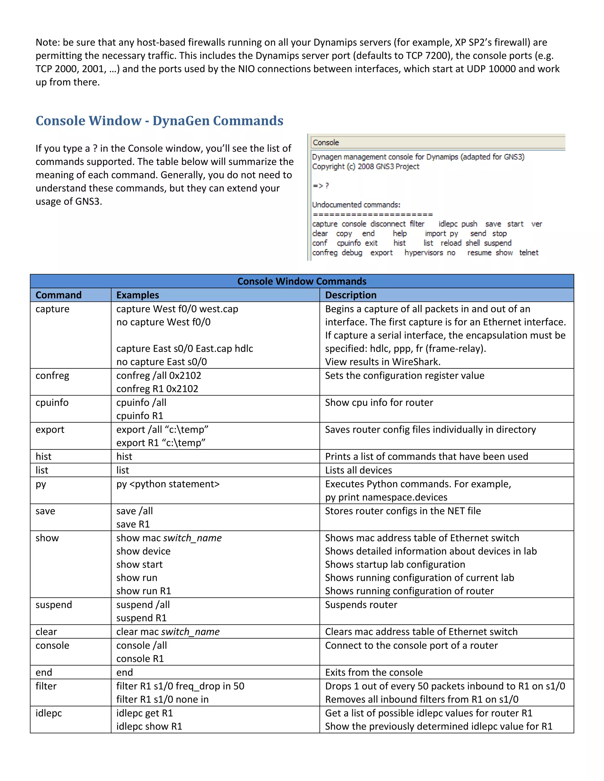 Note: be sure that any host-based firewalls running on all your Dynamips servers (for example, XP SP2’s firewall) are
permitting the necessary traffic. This includes the Dynamips server port (defaults to TCP 7200), the console ports (e.g.
TCP 2000, 2001, …) and the ports used by the NIO connections between interfaces, which start at UDP 10000 and work
up from there.
Console Window - DynaGen Commands
If you type a ? in the Console window, you’ll see the list of
commands supported. The table below will summarize the
meaning of each command. Generally, you do not need to
understand these commands, but they can extend your
usage of GNS3.
Console Window Commands
Command Examples Description
capture capture West f0/0 west.cap
no capture West f0/0
capture East s0/0 East.cap hdlc
no capture East s0/0
Begins a capture of all packets in and out of an
interface. The first capture is for an Ethernet interface.
If capture a serial interface, the encapsulation must be
specified: hdlc, ppp, fr (frame-relay).
View results in WireShark.
confreg confreg /all 0x2102
confreg R1 0x2102
Sets the configuration register value
cpuinfo cpuinfo /all
cpuinfo R1
Show cpu info for router
export export /all “c:temp”
export R1 “c:temp”
Saves router config files individually in directory
hist hist Prints a list of commands that have been used
list list Lists all devices
py py <python statement> Executes Python commands. For example,
py print namespace.devices
save save /all
save R1
Stores router configs in the NET file
show show mac switch_name
show device
show start
show run
show run R1
Shows mac address table of Ethernet switch
Shows detailed information about devices in lab
Shows startup lab configuration
Shows running configuration of current lab
Shows running configuration of router
suspend suspend /all
suspend R1
Suspends router
clear clear mac switch_name Clears mac address table of Ethernet switch
console console /all
console R1
Connect to the console port of a router
end end Exits from the console
filter filter R1 s1/0 freq_drop in 50
filter R1 s1/0 none in
Drops 1 out of every 50 packets inbound to R1 on s1/0
Removes all inbound filters from R1 on s1/0
idlepc idlepc get R1
idlepc show R1
Get a list of possible idlepc values for router R1
Show the previously determined idlepc value for R1
 