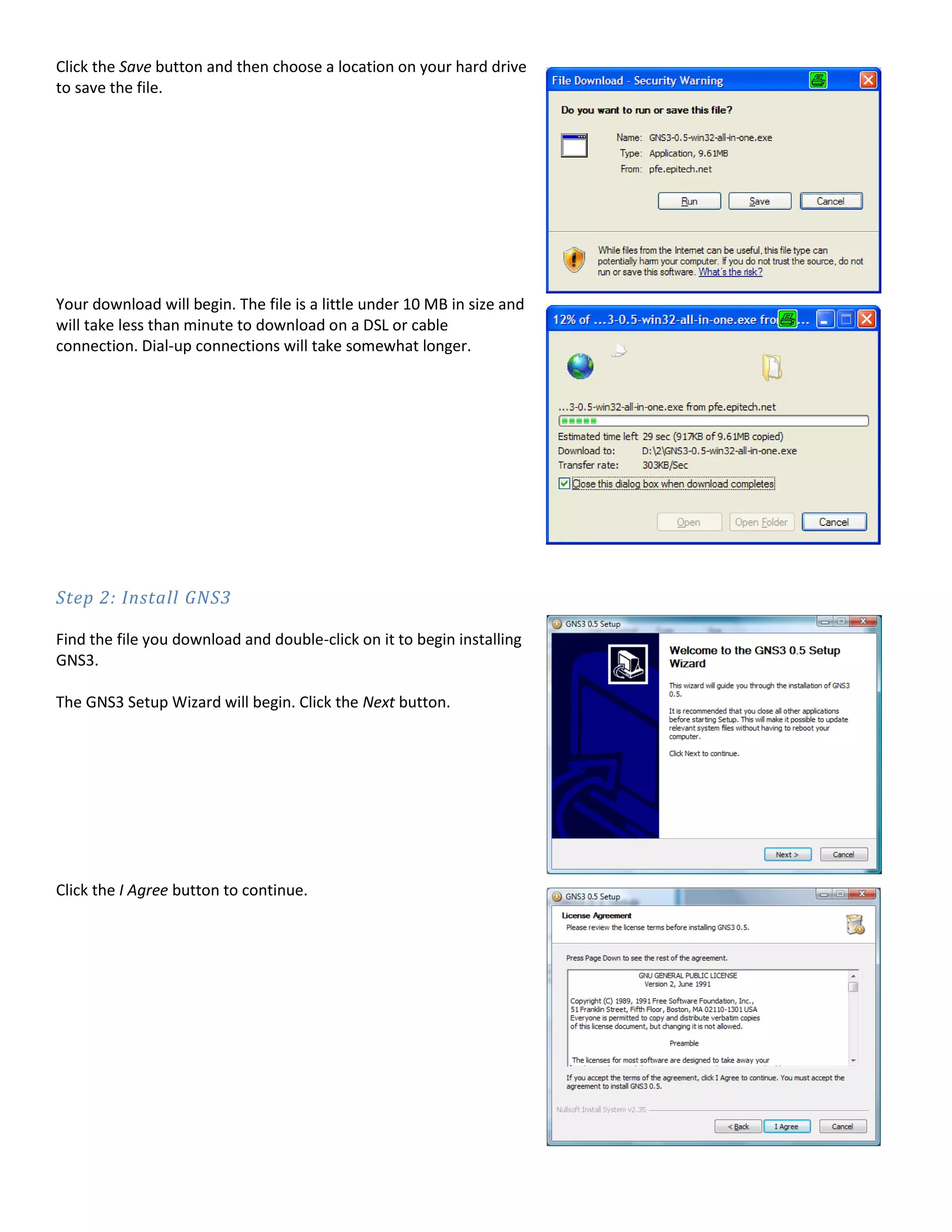 Click the Save button and then choose a location on your hard drive
to save the file.
Your download will begin. The file is a little under 10 MB in size and
will take less than minute to download on a DSL or cable
connection. Dial-up connections will take somewhat longer.
Step 2: Install GNS3
Find the file you download and double-click on it to begin installing
GNS3.
The GNS3 Setup Wizard will begin. Click the Next button.
Click the I Agree button to continue.
 
