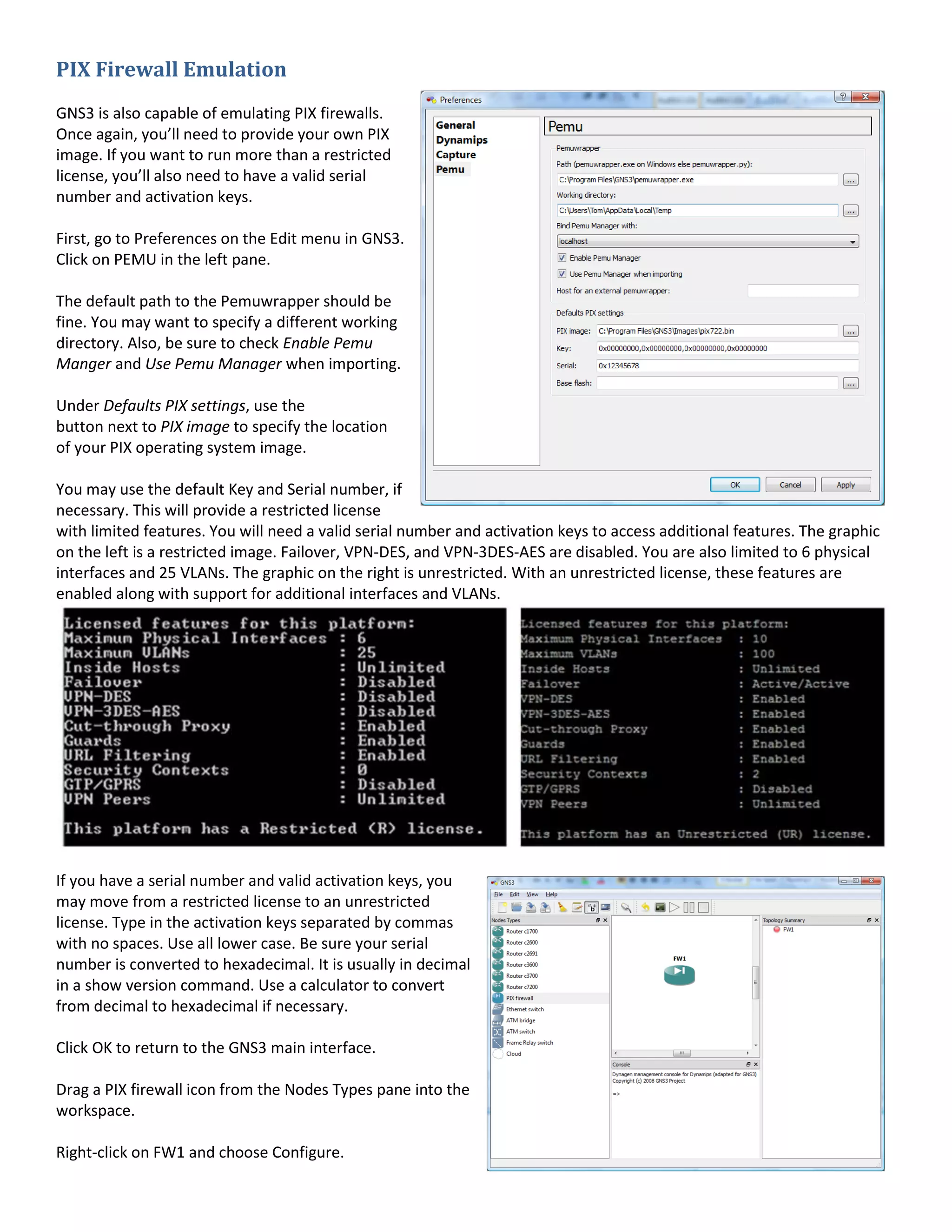 PIX Firewall Emulation
GNS3 is also capable of emulating PIX firewalls.
Once again, you’ll need to provide your own PIX
image. If you want to run more than a restricted
license, you’ll also need to have a valid serial
number and activation keys.
First, go to Preferences on the Edit menu in GNS3.
Click on PEMU in the left pane.
The default path to the Pemuwrapper should be
fine. You may want to specify a different working
directory. Also, be sure to check Enable Pemu
Manger and Use Pemu Manager when importing.
Under Defaults PIX settings, use the
button next to PIX image to specify the location
of your PIX operating system image.
You may use the default Key and Serial number, if
necessary. This will provide a restricted license
with limited features. You will need a valid serial number and activation keys to access additional features. The graphic
on the left is a restricted image. Failover, VPN-DES, and VPN-3DES-AES are disabled. You are also limited to 6 physical
interfaces and 25 VLANs. The graphic on the right is unrestricted. With an unrestricted license, these features are
enabled along with support for additional interfaces and VLANs.
If you have a serial number and valid activation keys, you
may move from a restricted license to an unrestricted
license. Type in the activation keys separated by commas
with no spaces. Use all lower case. Be sure your serial
number is converted to hexadecimal. It is usually in decimal
in a show version command. Use a calculator to convert
from decimal to hexadecimal if necessary.
Click OK to return to the GNS3 main interface.
Drag a PIX firewall icon from the Nodes Types pane into the
workspace.
Right-click on FW1 and choose Configure.
 