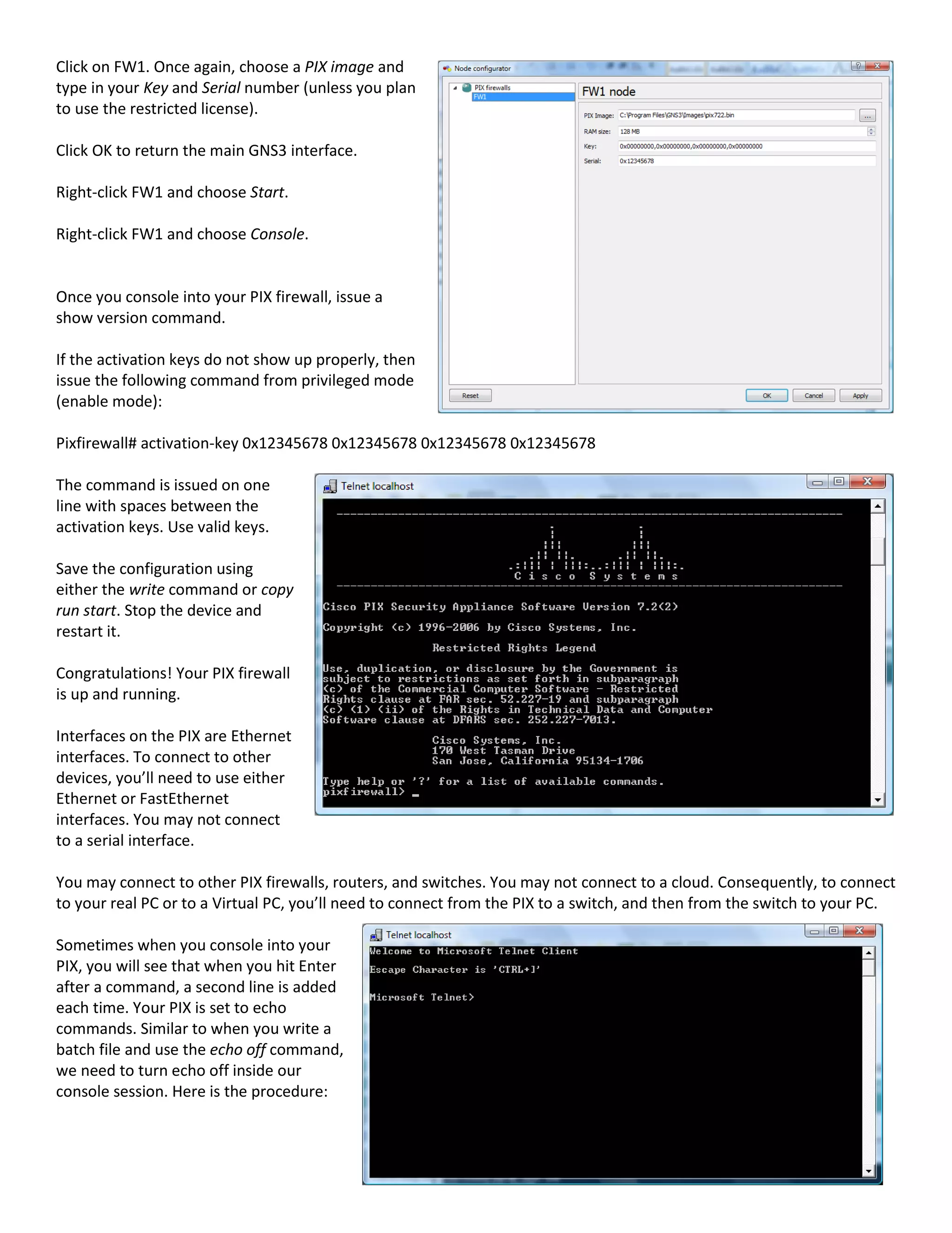 Click on FW1. Once again, choose a PIX image and
type in your Key and Serial number (unless you plan
to use the restricted license).
Click OK to return the main GNS3 interface.
Right-click FW1 and choose Start.
Right-click FW1 and choose Console.
Once you console into your PIX firewall, issue a
show version command.
If the activation keys do not show up properly, then
issue the following command from privileged mode
(enable mode):
Pixfirewall# activation-key 0x12345678 0x12345678 0x12345678 0x12345678
The command is issued on one
line with spaces between the
activation keys. Use valid keys.
Save the configuration using
either the write command or copy
run start. Stop the device and
restart it.
Congratulations! Your PIX firewall
is up and running.
Interfaces on the PIX are Ethernet
interfaces. To connect to other
devices, you’ll need to use either
Ethernet or FastEthernet
interfaces. You may not connect
to a serial interface.
You may connect to other PIX firewalls, routers, and switches. You may not connect to a cloud. Consequently, to connect
to your real PC or to a Virtual PC, you’ll need to connect from the PIX to a switch, and then from the switch to your PC.
Sometimes when you console into your
PIX, you will see that when you hit Enter
after a command, a second line is added
each time. Your PIX is set to echo
commands. Similar to when you write a
batch file and use the echo off command,
we need to turn echo off inside our
console session. Here is the procedure:
 