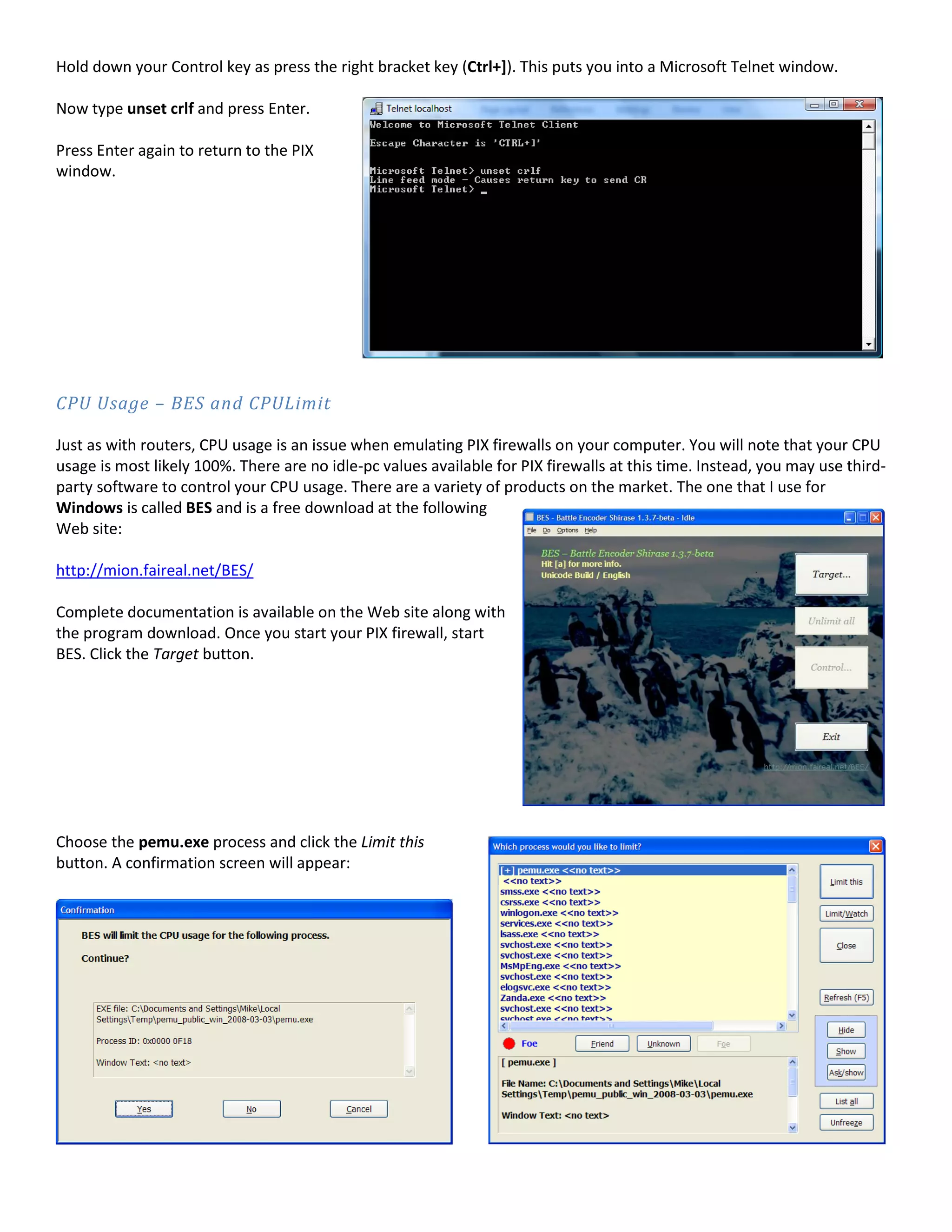 Hold down your Control key as press the right bracket key (Ctrl+]). This puts you into a Microsoft Telnet window.
Now type unset crlf and press Enter.
Press Enter again to return to the PIX
window.
CPU Usage – BES and CPULimit
Just as with routers, CPU usage is an issue when emulating PIX firewalls on your computer. You will note that your CPU
usage is most likely 100%. There are no idle-pc values available for PIX firewalls at this time. Instead, you may use third-
party software to control your CPU usage. There are a variety of products on the market. The one that I use for
Windows is called BES and is a free download at the following
Web site:
http://mion.faireal.net/BES/
Complete documentation is available on the Web site along with
the program download. Once you start your PIX firewall, start
BES. Click the Target button.
Choose the pemu.exe process and click the Limit this
button. A confirmation screen will appear:
 
