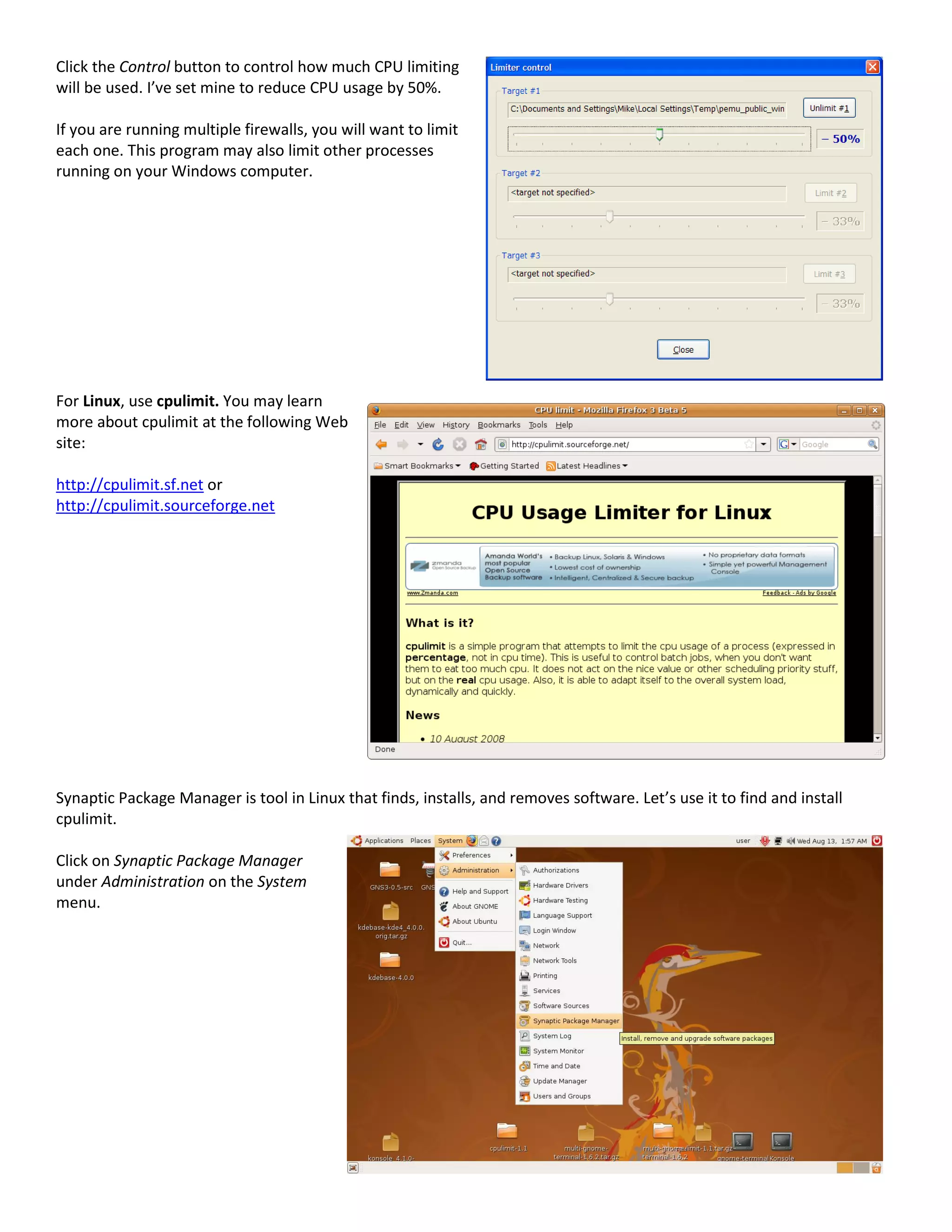 Click the Control button to control how much CPU limiting
will be used. I’ve set mine to reduce CPU usage by 50%.
If you are running multiple firewalls, you will want to limit
each one. This program may also limit other processes
running on your Windows computer.
For Linux, use cpulimit. You may learn
more about cpulimit at the following Web
site:
http://cpulimit.sf.net or
http://cpulimit.sourceforge.net
Synaptic Package Manager is tool in Linux that finds, installs, and removes software. Let’s use it to find and install
cpulimit.
Click on Synaptic Package Manager
under Administration on the System
menu.
 