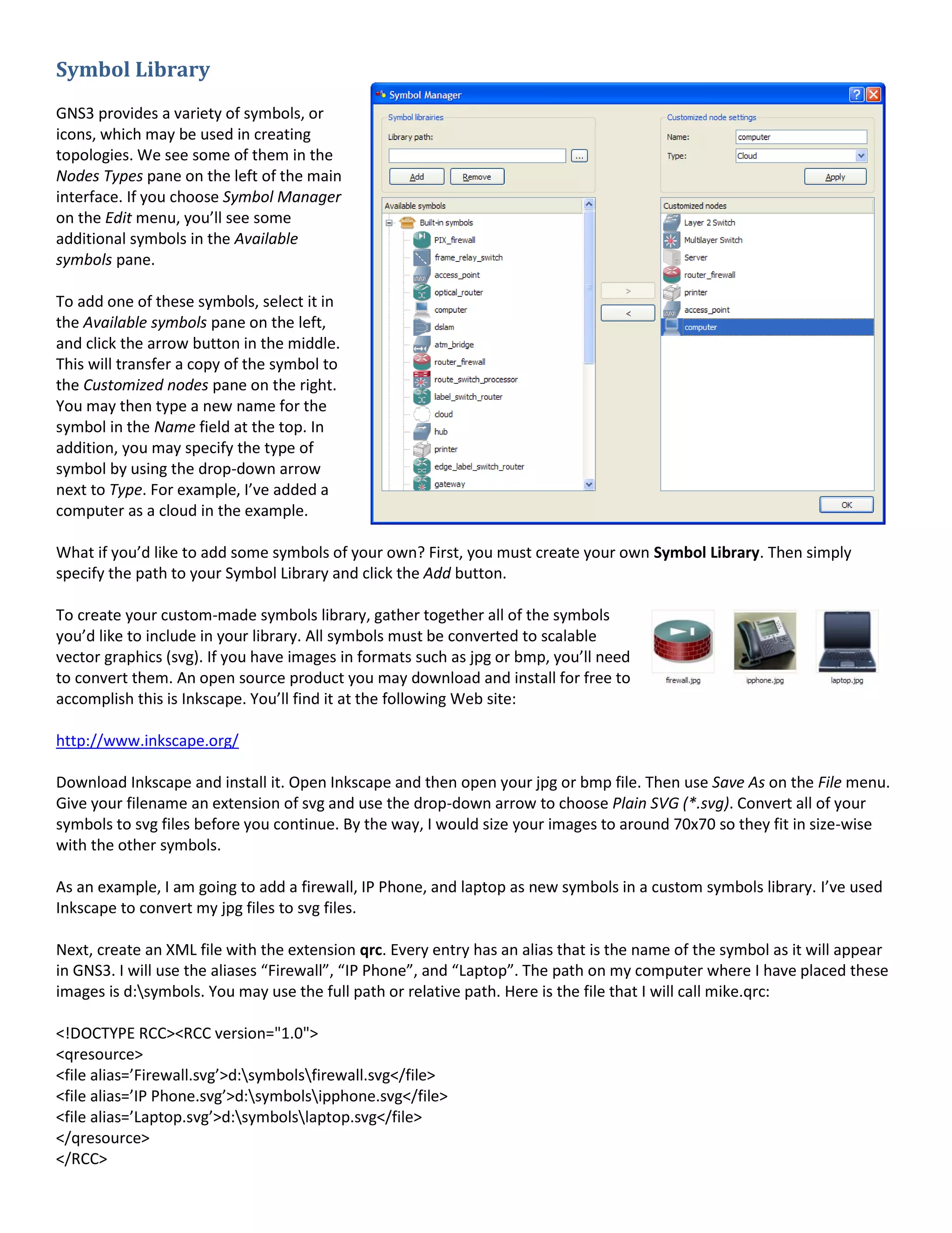 Symbol Library
GNS3 provides a variety of symbols, or
icons, which may be used in creating
topologies. We see some of them in the
Nodes Types pane on the left of the main
interface. If you choose Symbol Manager
on the Edit menu, you’ll see some
additional symbols in the Available
symbols pane.
To add one of these symbols, select it in
the Available symbols pane on the left,
and click the arrow button in the middle.
This will transfer a copy of the symbol to
the Customized nodes pane on the right.
You may then type a new name for the
symbol in the Name field at the top. In
addition, you may specify the type of
symbol by using the drop-down arrow
next to Type. For example, I’ve added a
computer as a cloud in the example.
What if you’d like to add some symbols of your own? First, you must create your own Symbol Library. Then simply
specify the path to your Symbol Library and click the Add button.
To create your custom-made symbols library, gather together all of the symbols
you’d like to include in your library. All symbols must be converted to scalable
vector graphics (svg). If you have images in formats such as jpg or bmp, you’ll need
to convert them. An open source product you may download and install for free to
accomplish this is Inkscape. You’ll find it at the following Web site:
http://www.inkscape.org/
Download Inkscape and install it. Open Inkscape and then open your jpg or bmp file. Then use Save As on the File menu.
Give your filename an extension of svg and use the drop-down arrow to choose Plain SVG (*.svg). Convert all of your
symbols to svg files before you continue. By the way, I would size your images to around 70x70 so they fit in size-wise
with the other symbols.
As an example, I am going to add a firewall, IP Phone, and laptop as new symbols in a custom symbols library. I’ve used
Inkscape to convert my jpg files to svg files.
Next, create an XML file with the extension qrc. Every entry has an alias that is the name of the symbol as it will appear
in GNS3. I will use the aliases “Firewall”, “IP Phone”, and “Laptop”. The path on my computer where I have placed these
images is d:symbols. You may use the full path or relative path. Here is the file that I will call mike.qrc:
<!DOCTYPE RCC><RCC version="1.0">
<qresource>
<file alias=’Firewall.svg’>d:symbolsfirewall.svg</file>
<file alias=’IP Phone.svg’>d:symbolsipphone.svg</file>
<file alias=’Laptop.svg’>d:symbolslaptop.svg</file>
</qresource>
</RCC>
 
