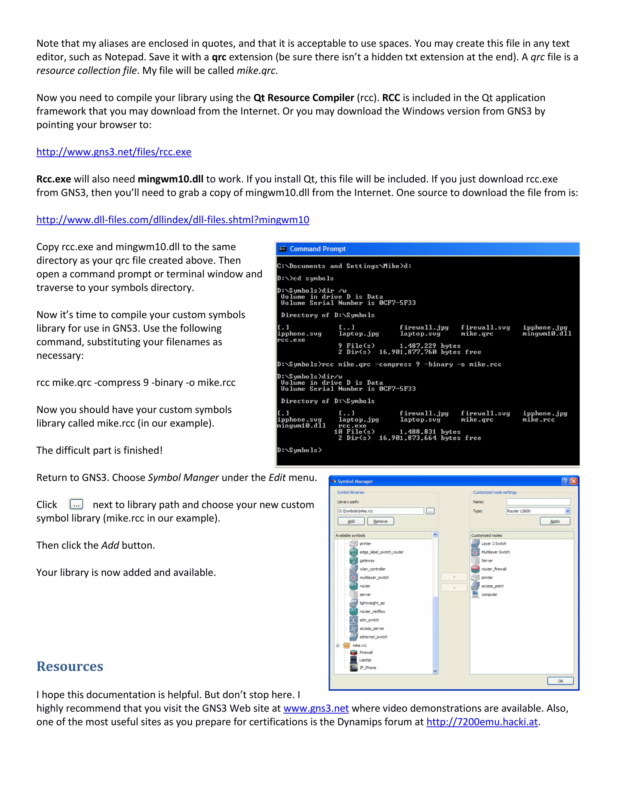 Note that my aliases are enclosed in quotes, and that it is acceptable to use spaces. You may create this file in any text
editor, such as Notepad. Save it with a qrc extension (be sure there isn’t a hidden txt extension at the end). A qrc file is a
resource collection file. My file will be called mike.qrc.
Now you need to compile your library using the Qt Resource Compiler (rcc). RCC is included in the Qt application
framework that you may download from the Internet. Or you may download the Windows version from GNS3 by
pointing your browser to:
http://www.gns3.net/files/rcc.exe
Rcc.exe will also need mingwm10.dll to work. If you install Qt, this file will be included. If you just download rcc.exe
from GNS3, then you’ll need to grab a copy of mingwm10.dll from the Internet. One source to download the file from is:
http://www.dll-files.com/dllindex/dll-files.shtml?mingwm10
Copy rcc.exe and mingwm10.dll to the same
directory as your qrc file created above. Then
open a command prompt or terminal window and
traverse to your symbols directory.
Now it’s time to compile your custom symbols
library for use in GNS3. Use the following
command, substituting your filenames as
necessary:
rcc mike.qrc -compress 9 -binary -o mike.rcc
Now you should have your custom symbols
library called mike.rcc (in our example).
The difficult part is finished!
Return to GNS3. Choose Symbol Manger under the Edit menu.
Click next to library path and choose your new custom
symbol library (mike.rcc in our example).
Then click the Add button.
Your library is now added and available.
Resources
I hope this documentation is helpful. But don’t stop here. I
highly recommend that you visit the GNS3 Web site at www.gns3.net where video demonstrations are available. Also,
one of the most useful sites as you prepare for certifications is the Dynamips forum at http://7200emu.hacki.at.
 