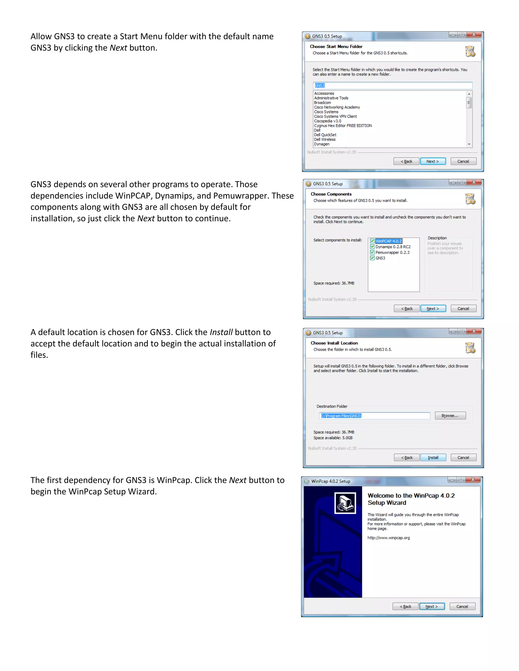 Allow GNS3 to create a Start Menu folder with the default name
GNS3 by clicking the Next button.
GNS3 depends on several other programs to operate. Those
dependencies include WinPCAP, Dynamips, and Pemuwrapper. These
components along with GNS3 are all chosen by default for
installation, so just click the Next button to continue.
A default location is chosen for GNS3. Click the Install button to
accept the default location and to begin the actual installation of
files.
The first dependency for GNS3 is WinPcap. Click the Next button to
begin the WinPcap Setup Wizard.
 