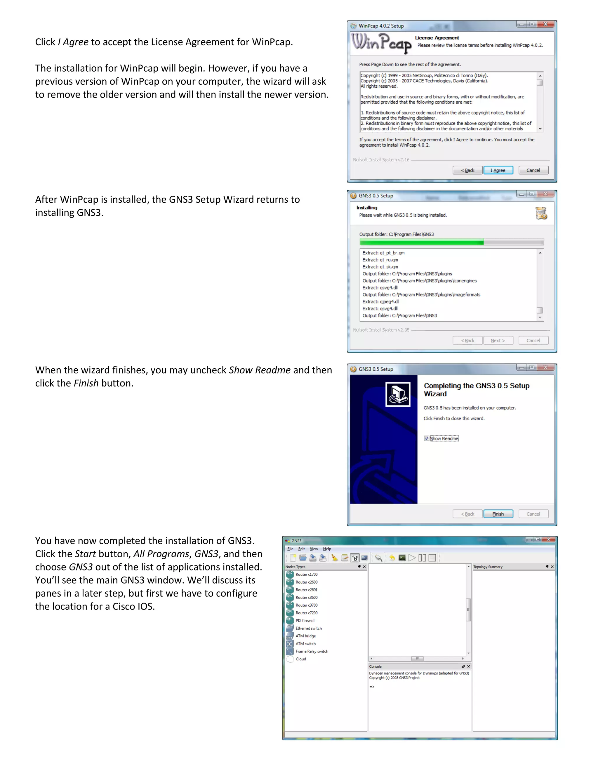 Click I Agree to accept the License Agreement for WinPcap.
The installation for WinPcap will begin. However, if you have a
previous version of WinPcap on your computer, the wizard will ask
to remove the older version and will then install the newer version.
After WinPcap is installed, the GNS3 Setup Wizard returns to
installing GNS3.
When the wizard finishes, you may uncheck Show Readme and then
click the Finish button.
You have now completed the installation of GNS3.
Click the Start button, All Programs, GNS3, and then
choose GNS3 out of the list of applications installed.
You’ll see the main GNS3 window. We’ll discuss its
panes in a later step, but first we have to configure
the location for a Cisco IOS.
 