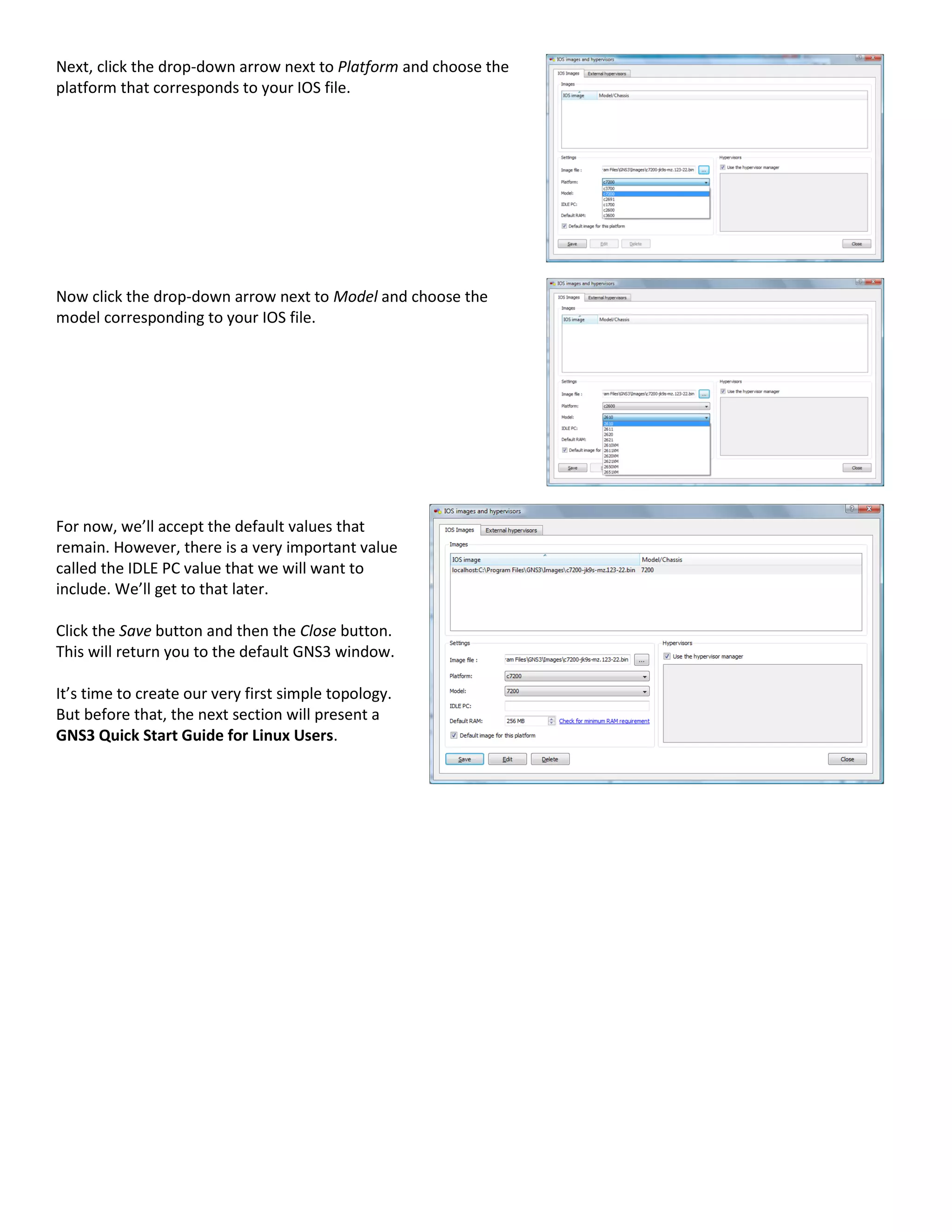 Next, click the drop-down arrow next to Platform and choose the
platform that corresponds to your IOS file.
Now click the drop-down arrow next to Model and choose the
model corresponding to your IOS file.
For now, we’ll accept the default values that
remain. However, there is a very important value
called the IDLE PC value that we will want to
include. We’ll get to that later.
Click the Save button and then the Close button.
This will return you to the default GNS3 window.
It’s time to create our very first simple topology.
But before that, the next section will present a
GNS3 Quick Start Guide for Linux Users.
 