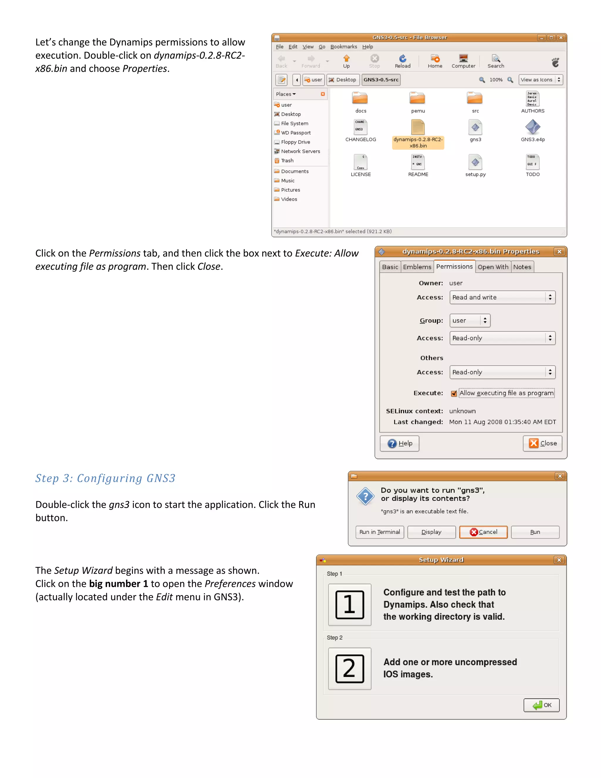 Let’s change the Dynamips permissions to allow
execution. Double-click on dynamips-0.2.8-RC2-
x86.bin and choose Properties.




Click on the Permissions tab, and then click the box next to Execute: Allow
executing file as program. Then click Close.




Step 3: Configuring GNS3

Double-click the gns3 icon to start the application. Click the Run
button.



The Setup Wizard begins with a message as shown.
Click on the big number 1 to open the Preferences window
(actually located under the Edit menu in GNS3).
 