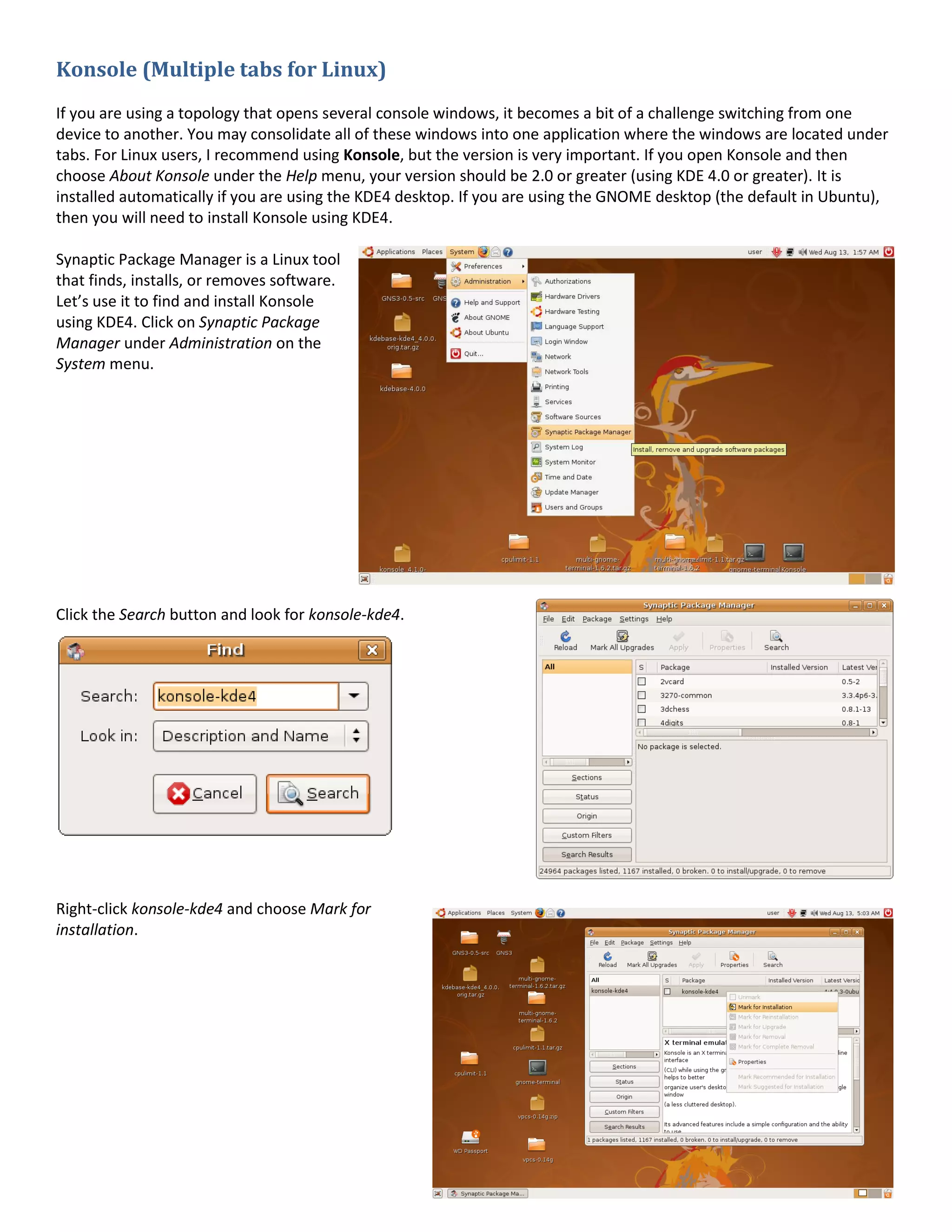 Konsole (Multiple tabs for Linux)
If you are using a topology that opens several console windows, it becomes a bit of a challenge switching from one
device to another. You may consolidate all of these windows into one application where the windows are located under
tabs. For Linux users, I recommend using Konsole, but the version is very important. If you open Konsole and then
choose About Konsole under the Help menu, your version should be 2.0 or greater (using KDE 4.0 or greater). It is
installed automatically if you are using the KDE4 desktop. If you are using the GNOME desktop (the default in Ubuntu),
then you will need to install Konsole using KDE4.

Synaptic Package Manager is a Linux tool
that finds, installs, or removes software.
Let’s use it to find and install Konsole
using KDE4. Click on Synaptic Package
Manager under Administration on the
System menu.




Click the Search button and look for konsole-kde4.




Right-click konsole-kde4 and choose Mark for
installation.
 