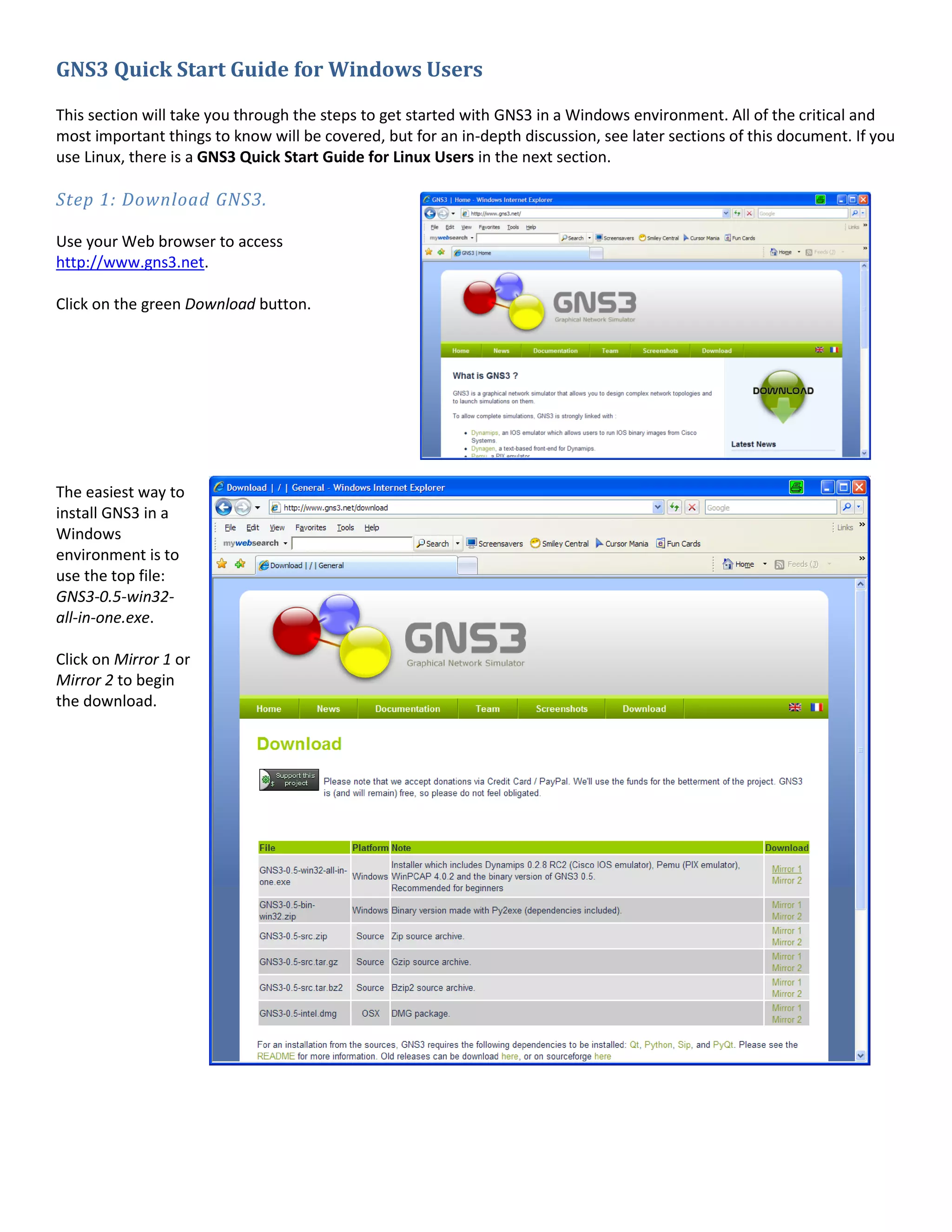 GNS3 Quick Start Guide for Windows Users

This section will take you through the steps to get started with GNS3 in a Windows environment. All of the critical and
most important things to know will be covered, but for an in-depth discussion, see later sections of this document. If you
use Linux, there is a GNS3 Quick Start Guide for Linux Users in the next section.

Step 1: Download GNS3.

Use your Web browser to access
http://www.gns3.net.

Click on the green Download button.




The easiest way to
install GNS3 in a
Windows
environment is to
use the top file:
GNS3-0.5-win32-
all-in-one.exe.

Click on Mirror 1 or
Mirror 2 to begin
the download.
 